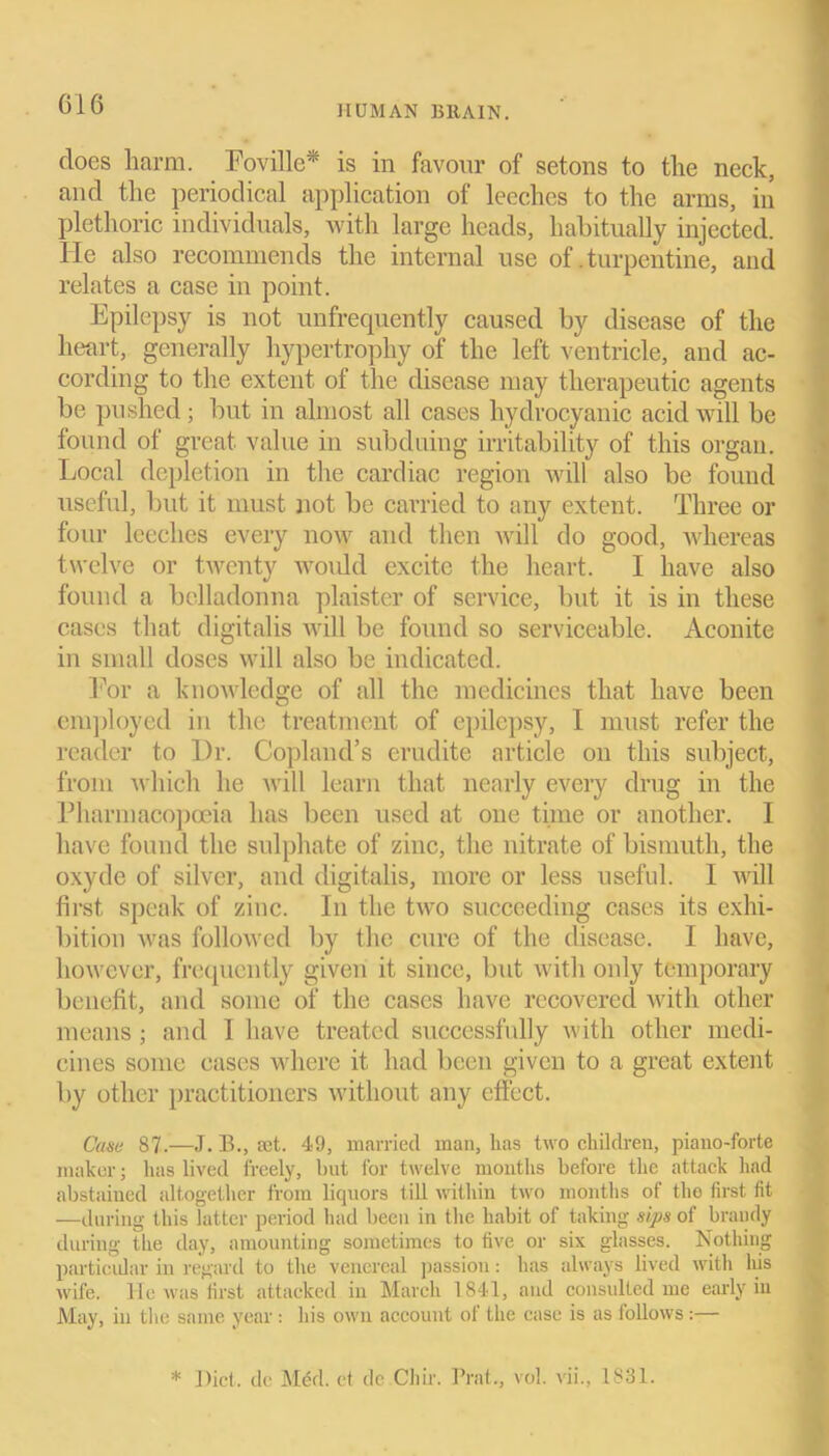 G'lG does harm. Foville* is in favour of setons to the neck, and the periodical application of leeches to the arms, in plethoric individuals, with large heads, habitually injected. He also recommends the internal use of .turpentine, and relates a case in point. Epilepsy is not unfrequently caused by disease of the heart, generally hypertrophy of the left ventricle, and ac- cording to the extent of the disease may therapeutic agents be pushed; but in almost all cases hydrocyanic acid will be found of great value in subduing irritability of this organ. Local depletion in the cardiac region will also be found useful, but it must not be carried to any extent. Three or four leeches every now and then will do good, whereas twelve or twenty woidd excite the heart. I have also found a belladonna plaister of service, but it is in these cases that digitalis will be found so serviceable. Aconite in small doses will also be indicated. For a knowledge of all the medicines that have been employed in the treatment of epilepsy, I must refer the reader to Dr. Copland’s erudite article on this subject, from which he will learn that nearly every drug in the Pharmacopoeia has been used at one time or another. I have found the sulphate of zinc, the nitrate of bismuth, the oxyde of silver, and digitalis, more or less useful. I will first speak of zinc. In the two succeeding cases its exhi- bition was followed by the cure of the disease. I have, however, frequently given it since, but with only temporary benefit, and some of the cases have recovered with other means; and 1 have treated successfully with other medi- cines some cases where it had been given to a great extent by other practitioners without any effect. Case 87.—J. B., set. 49, married man, lias two children, piano-forte maker; has lived freely, but for twelve months before the attack had abstained altogether from liquors till within two months of the first fit —during this latter period had been in the habit of taking sips of brandy during the day, amounting sometimes to five or six glasses. Nothing particular in regard to the venereal passion: has always lived witli Ins wife. He was first attacked in March 1841, and consulted me early in May, in the same year : his own account of the case is as follows :— * Diet, dc Med. et de Chir. Prat., vol. vii., 1831.