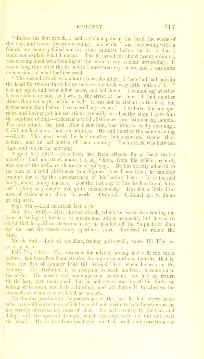 “ Before the first attack, I had a violent pain in the head the whole of the day, and worse towards evening; and while I was conversing with a friend, my memory failed me for some minutes before the fit, so that I could not explain what 1 meant. The fit lasted for about twenty minutes, was accompanied with foaming at the mouth, and violent struggling; it was a long time after the fit before 1 recovered iny senses, and I was rpiite unconscious of what had occurred. “ The second attack was about six weeks after; I then had bad pain in the head for two or three hours before: but took very little notice of it. I lost my sight, and went a few paces, and fell down. I cannot say whether it was violent or not, as I was ’.n the street at the time. I had another attack the next night, while in bed: it was not so violent as the first, but it was some time before I recovered my senses.” I ordered him an ape- rient, and having got his secretions generally in a healthy state I gave him the sulphate of zinc—ordering a total abstinence from stimidating liquors. The next attack, the first after I saw him, was brought on by stooping ; it did not last more than ten minutes. He had another the same evening —slight. The next week he had another, but recovered sooner than before; and he had notice of their coining. Each attack was between eight and ten in the morning. August 5th, 1842.—Has been free from attacks for at least twelve months: had an attack about 1 a. m., which, from his wife’s account, was one of the ordinary character of epilepsy. He has strictly adhered to the plan of a total abstinence from liquors since I saw him; he can only account for it by the circumstance of his having been a little flurried lately, about money matters. Eor the last day or two he has found him- self sighing very deeply, and quite unconsciously. Has felt a little dim- ness of vision when about his work. Ordered,—Calomel gr. v. Jalap gr. viij. stat. Sept. 8th.—Had an attack last night. Jan. 6th, 1843.— Had another attack, which he feared was coming on, from a feeling of lowness of spirits and slight headache, but it was so slight that he paid no attention to it; lie has left oil the Sulphate of Zinc for the last six weeks—only aperients since. Ordered to renew the Zinc. March 2nd.—Left off the Zinc, feeling quite well; takes Pil. Rhei co. gr. v. p. r. n. Feb. 7th, 1845.—Has returned for advice, having had a fit the night before : has been free from attacks for one year and six months, that is, from the 6th of January 1843 till August 1844, when lie was in the country. He attributed it to stooping to wash his feet: it came on in the night. He merely took some aperient medicine, and had no return till the last, just mentioned; but he had severe starting of his limbs on falling off to sleep, and feels a tingling, and attributes it to wind on the stomach, as when it is expelled he is easy. On the day previous to the occurrence of the last he had severe head- ache, and cold shivering-, which he could not attribute to indigestion, as lie has strictly observed my rules of diet, lie had recourse lo the Cal. and Jalap, with the aperient draught, which operated well, but did not avert the attack, lie is free from headache, and feels well, only sore from the