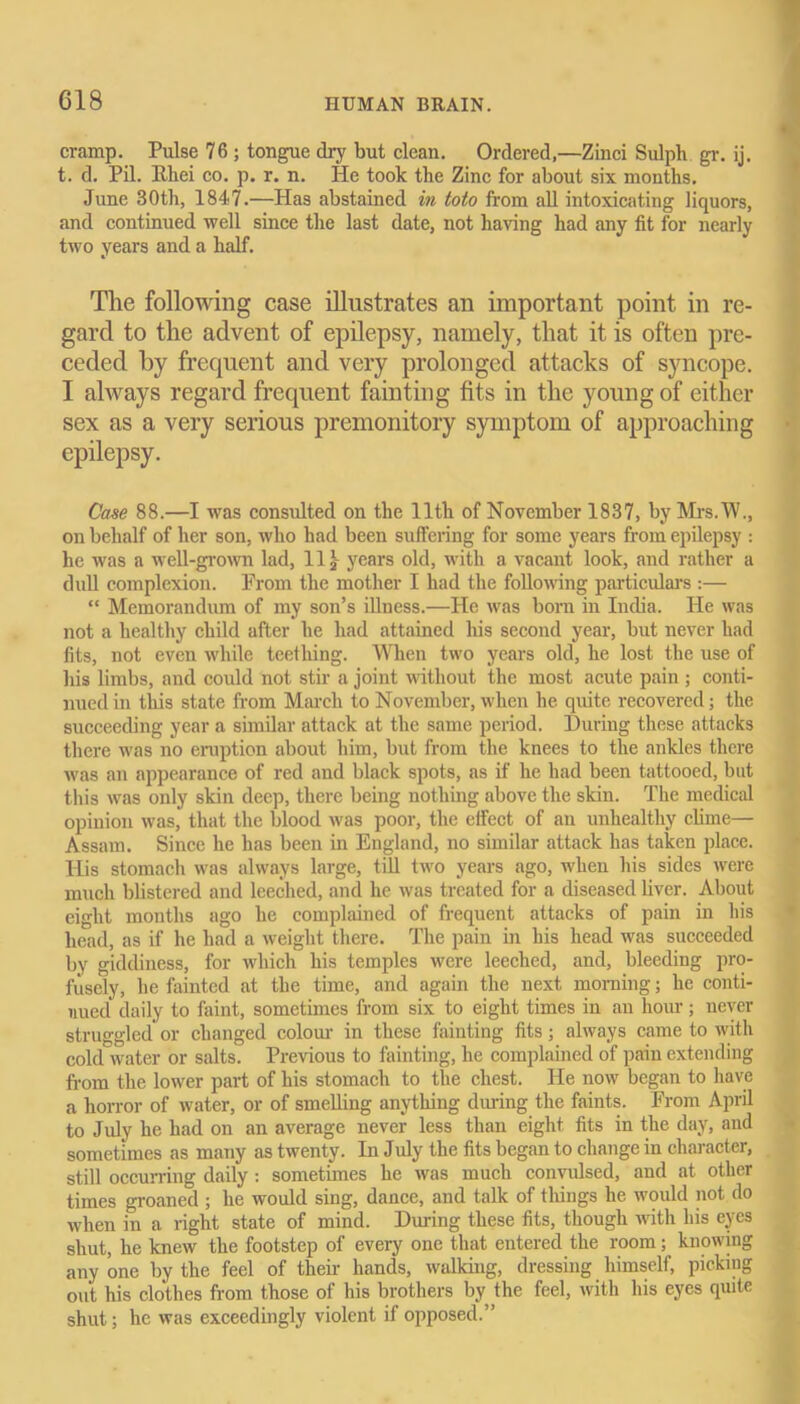 cramp. Pulse 76 ; tongue dry but clean. Ordered,—Zinci Sulph gr. ij. t. d. Pil. Bbei co. p. r. n. He took the Zinc for about six months. June 30th, 1847.—Has abstained in toto from all intoxicating liquors, and continued well since the last date, not having had any tit for nearly two years and a half. The following case illustrates an important point in re- gard to the advent of epilepsy, namely, that it is often pre- ceded by frequent and very prolonged attacks of syncope. I always regard frequent fainting fits in the young of either sex as a very serious premonitory symptom of approaching epilepsy. Case 88.—I was consulted on the 11th of November 1837, by Mrs.W., on behalf of her son, who had been suffering for some years from epilepsy : he was a well-grown lad, 11* years old, with a vacant look, and rather a dull complexion. From the mother I had the following particulai-s :— “ Memorandum of ray son’s illness.—He was born in India. He was not a healthy child after he had attained his second year, but never had fits, not even while teething. When two years old, he lost the use of his limbs, and could not stir a joint without the most acute pain; conti- nued in this state from March to November, when he quite recovered; the succeeding year a similar attack at the same period. During these attacks there was no eruption about him, but from the knees to the ankles there was an appearance of red and black spots, as if he had been tattooed, but this was only skin deep, there being nothing above the skin. The medical opinion was, that the blood was poor, the effect of an unhealthy clime— Assam. Since he has been in England, no similar attack has taken place. His stomach was always large, till two years ago, when his sides were much blistered and leeched, and he was treated for a diseased liver. About eight months ago he complained of frequent attacks of pain in his head, as if he had a weight there. The pain in his head was succeeded by giddiness, for which his temples were leeched, and, bleeding pro- fusely, he fainted at the time, and again the next morning; he conti- nued daily to faint, sometimes from six to eight times in an hour; never struggled or changed colour in these fainting fits; always came to with cold water or salts. Previous to fainting, he complained of pain extending from the lower part of his stomach to the chest. He now began to have a horror of water, or of smelling anything during the faints. From April to July he had on an average never less than eight fits in the day, and sometimes as many as twenty. In July the fits began to change in character, still occurring daily: sometimes he was much convulsed, and at other times groaned ; he would sing, dance, and talk of things he would not do when in a right state of mind. During these fits, though with his eyes shut, he knew the footstep of every one that entered the room; knowing anyone by the feel of them hands, walking, dressing himself, picking out his clothes from those of his brothers by the feel, with his eyes quite shut; he was exceedingly violent if opposed.”