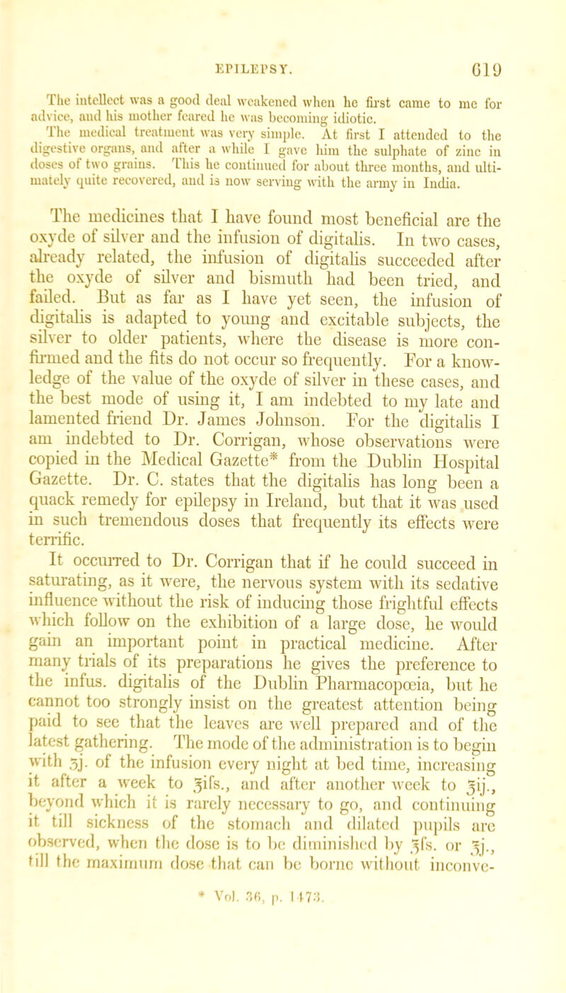 The intellect was a good deal weakened when he first came to me for advice, and his mother feared he was becoming idiotic. The medical treatment was very simple. At first I attended to the digestive organs, and after a while I gave him the sulphate of zinc in doses ot two grains, 'this he continued for about three months, and ulti- mately quite recovered, and is now serving with the army in India. The medicines that I have found most beneficial are the oxyde of silver and the infusion of digitalis. In two cases, already related, the infusion of digitalis succeeded after the oxyde of silver and bismuth had been tried, and failed. But as far as I have yet seen, the infusion of digitalis is adapted to young and excitable subjects, the silver to older patients, where the disease is more con- firmed and the fits do not occur so frequently. For a know- ledge of the value of the oxyde of silver in these cases, and the best mode of using it, I am indebted to my late and lamented friend Dr. James Johnson. For the digitalis I am indebted to Dr. Corrigan, whose observations were copied in the Medical Gazette* from the Dublin Hospital Gazette. Dr. C. states that the digitalis has long been a quack remedy for epilepsy in Ireland, but that it was used in such tremendous doses that frequently its effects were terrific. It occurred to Dr. Corrigan that if he could succeed in saturating, as it were, the nervous system with its sedative influence without the risk of inducing those frightful effects which follow on the exhibition of a large dose, he would gain an important point in practical medicine. After many trials of its preparations he gives the preference to the infus. digitalis of the Dublin Pharmacopoeia, but he cannot too strongly insist on the greatest attention being paid to see that the leaves are well prepared and of the latest gathering. The mode of the administration is to begin with 3j. of the infusion every night at bed time, increasing it after a week to gifs., and after another week to gij., beyond which it is rarely necessary to go, and continuing it till sickness of the stomach and dilated pupils arc observed, when the dose is to be diminished by gfs. or gj., till the maximum dose that can be borne without inconve- * VoJ. 36, p. 1473.
