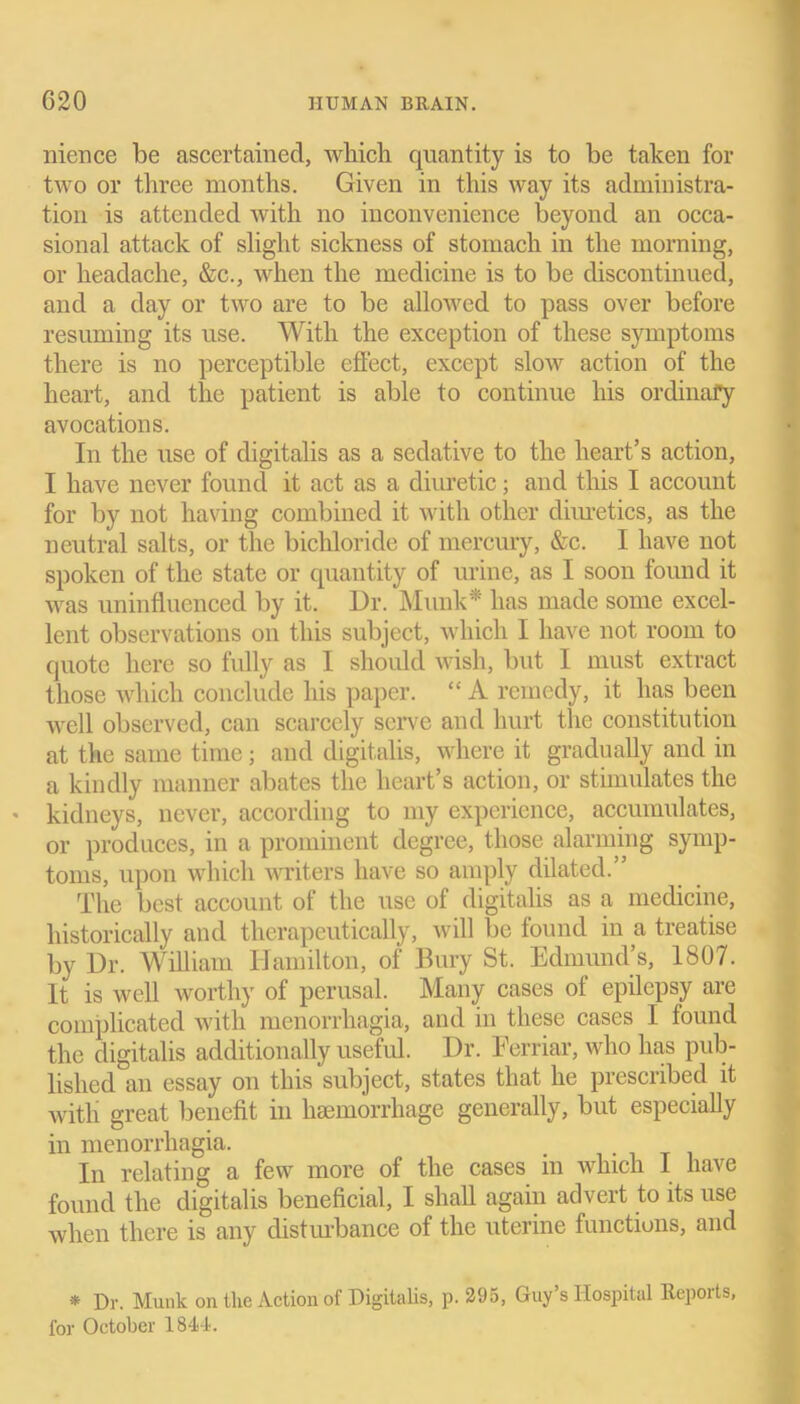 nience be ascertained, which quantity is to be taken for two or three months. Given in this way its administra- tion is attended with no inconvenience beyond an occa- sional attack of slight sickness of stomach in the morning, or headache, &c., when the medicine is to be discontinued, and a day or two are to be allowed to pass over before resuming its use. With the exception of these symptoms there is no perceptible effect, except slow action of the heart, and the patient is able to continue his ordinary avocations. In the use of digitalis as a sedative to the heart’s action, I have never found it act as a diuretic; and this I account for by not having combined it with other diuretics, as the neutral salts, or the bichloride of mercury, &c. I have not spoken of the state or quantity of urine, as I soon found it was uninfluenced by it. Dr. Mi ink* has made some excel- lent observations on this subject, which I have not room to quote here so fully as I should wish, but I must extract those which conclude his paper. “ A remedy, it has been well observed, can scarcely serve and hurt the constitution at the same time; and digitalis, where it gradually and in a kindly manner abates the heart’s action, or stimulates the kidneys, never, according to my experience, accumulates, or produces, in a prominent degree, those alarming symp- toms, upon which writers have so amply dilated.” The best account of the use of digitalis as a medicine, historically and therapeutically, will be found in a treatise by Dr. William Hamilton, of Bury St. Edmund’s, 1807. It is well worthy of perusal. Many cases of epilepsy are complicated with menorrhagia, and in these cases I found the digitalis additionally useful. Dr. Ferriar, who has pub- lished an essay on this subject, states that he prescribed it with great benefit in haemorrhage generally, but especially in menorrhagia. In relating a few more of the cases m which 1 have found the digitalis beneficial, I shall again advert to its use when there is any disturbance of the uterine functions, and * Dr. Munk on the Action of Digitalis, p. 295, Guy’s Hospital Reports, for October 1844.