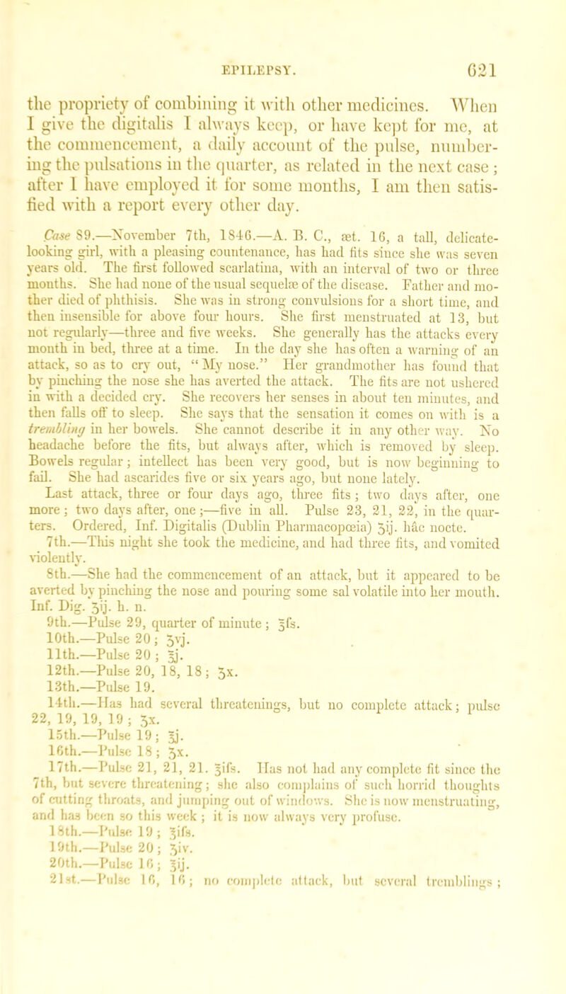 the propriety of combining it with other medicines. When I give the digitalis I always keep, or have kept for me, at the commencement, a daily account of the pulse, number- ing the pulsations in the quarter, as related in the next case ; after 1 have employed it for some months, I am then satis- fied with a report every other day. Case S9.—November 7th, 1S4G.—A. B. C., set. 16, a tall, delicate- looking girl, with a pleasing countenance, lias had fits since she was seven years old. The first followed scarlatina, with an interval of two or three months. She had none of the usual sequelae of the disease. Father and mo- ther died of phthisis. She was in strong convulsions for a short time, and then insensible for above four hours. She first menstruated at 13, but not regularly—three and five weeks. She generally has the attacks every month in bed, three at a time. In the day she has often a warning of an attack, so as to cry out, “ My nose.” Her grandmother has found that by pinching the nose she has averted the attack. The fits are not ushered in with a decided cry. She recovers her senses in about ten minutes, and then falls off to sleep. She says that the sensation it comes on with is a trembling in her bowels. She cannot describe it iu any other way. No headache before the fits, but always after, which is removed by sleep. Bowels regular; intellect has been very good, but is now beginning to fail. She had ascarides five or six years ago, but none lately. Last attack, three or four days ago, three fits; two days after, one more; two days after, one ;—five in all. Pulse 23, 21, 22, in the quar- ters. Ordered, Inf. Digitalis (Dublin Pharmacopoeia) Jij- hac nocte. 7th.—This night she took the medicine, and had three fits, and vomited violently. 8th.—She had the commencement of an attack, but it appeared to be averted by pinching the nose and pouring some sal volatile into her mouth. Inf. Dig. Jij. h. n. 9th.—Pulse 29, quarter of minute ; Jfs. 10th.—Pulse 20 ; 5yj. 11th.—Pulse 20 ; 3j. 12th.—Pulse 20, 13, 18; 5x. 13th.—Pulse 19. 14th.—Has had several threatenings, but no complete attack; pulse 22, 19, 19, 19 ; 5x. 15th.—Pulse 19; Jj. 16th.—Pulse 18 ; Jx. 17th.—Pulse 21, 21, 21. 3ifs. Has not had any complete fit since the 7th, but severe threatening; she also complains of such horrid thoughts of cutting throats, and jumping out of windows. She is now menstruating, and has been so thi.s week ; it is now always very profuse. 18th.—Pulse 19 ; Jifs. 19th.—Pulse 20; 5>v* 20th.—Pulse 16; Jij. 21st.—Pulse 16, 10; no complete attack, but several tremblings;
