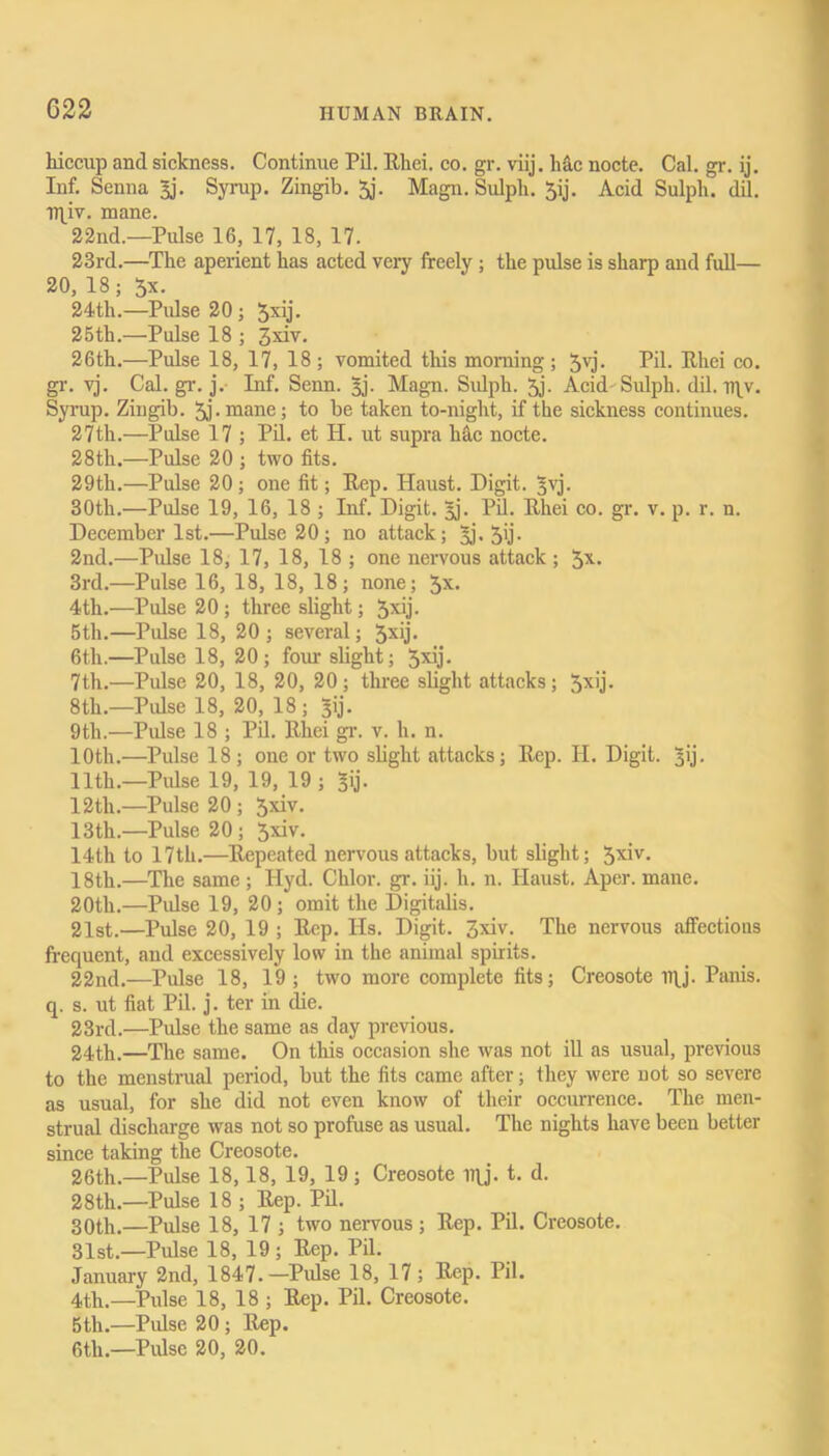 C22 hiccup and sickness. Continue Pil. Rhei. co. gr. viij. Me nocte. Cal. gr. ij. Inf. Senna £j. Syrup. Zingib. 5j. Magn. Sulpli. 5ij. Acid Sulph. dil. Il^iv. mane. 22nd.—Pulse 16, 17, 18, 17. 23rd.—The aperient has acted very freely ; the pulse is sharp and full— 20, 18; 5x. 24th.—Pulse 20 ; 5xij- 25th.—Pulse 18 ; 26th.—Pulse 18, 17, 18 ; vomited this morning ; 5vj. Pil. Rhei co. gr. vj. Cal. gr. j. Inf. Senn. 3j. Magn. Sidph. 5j- Acid Sulph. dil. iqy. Syrup. Zingib. 5,1 • mane; to be taken to-night, if the sickness continues. 27th.—Pulse 17 ; Pil. et H. ut supra liac nocte. 28th.—Pulse 20 ; two fits. 29th.—Pulse 20; one fit; Rep. Haust. Digit. £vj. 30th.—Pulse 19, 16, 18 ; Inf. Digit. 3j. Pil. Rhei co. gr. v. p. r. n. December 1st.—Pulse 20; no attack; §j. 5ij- 2nd.—Pulse 18, 17, 18, 18 ; one nervous attack ; 5X* 3rd.—Pulse 16, 18, 18, 18; none; 3X> 4th.'—Pulse 20 ; three slight; 5x’j- 5tli.—Pulse 18, 20; several; 5xy• 6th.—Pulse 18, 20; four slight; 5xb• 7th.—Pulse 20, 18, 20, 20; three slight attacks; 5x'j- 8th.—Pulse 18, 20, 18; 3!]'. 9th.—Pulse 18 ; Pil. Rhei gr. v. h. n. 10th.—Pulse 18 ; one or two slight attacks; Rep. II. Digit. Li- lith.—Pulse 19, 19, 19 ; sij. 12th.—Pulse 20 ; 13th.—Pulse 20 ; 5^- 14th to 17th.—Repeated nervous attacks, but slight; 5xiy- 18th.—The same ; Ilyd. Chlor. gr. iij. h. n. Haust. Aper. mane. 20tli.—Pulse 19, 20; omit the Digitalis. 2lst.—Pulse 20, 19 ; Rep. IIs. Digit. 3xiv. The nervous affections frequent, and excessively low in the animal spirits. 22nd.—Pulse 18, 19; two more complete fits; Creosote ny. Panis. q. s. ut fiat Pil. j. ter in die. 23rd.—Pulse the same as day previous. 24th.—The same. On this occasion she was not ill as usual, previous to the menstrual period, but the fits came after; they were not so severe as usual, for she did not even know of their occurrence. The men- strual discharge was not so profuse as usual. The nights have been better since taking the Creosote. 26th.—Pulse 18,18, 19, 19; Creosote iqj. t. d. 28th.—Pulse 18 ; Rep. Pil. 30th.—Pulse 18, 17 ; two nervous ; Rep. Pil. Creosote. 31st.—Pulse 18, 19 ; Rep. Pil. January 2nd, 1847.—Pulse 18, 17; Rep. Pil. 4th.—Pulse 18, 18 ; Rep. Pil. Creosote. 5th.—Pulse 20 ; Rep. 6tli.—Pulse 20, 20.