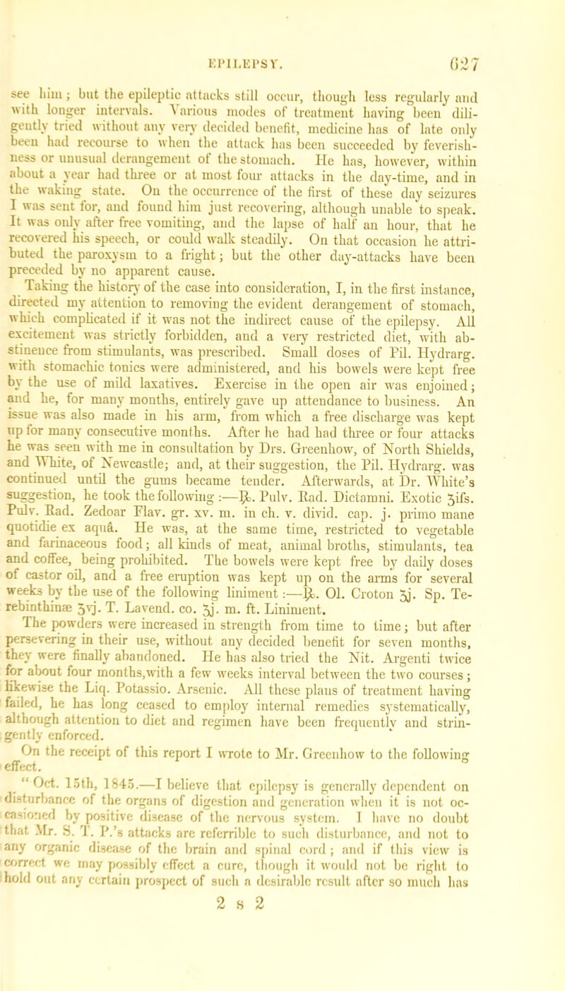 see him; but the epileptic attacks still occur, though less regularly and with longer intervals. \ arious modes of treatment having been dili- gently tried without any very decided benefit, medicine has of late only been had recourse to when the attack has been succeeded by feverish- ness or unusual derangement of the stomach. He has, however, within about a year had three or at most four attacks in the day-time, and in the waking state. On the occurrence of the first of these day seizures I was sent for, and found him just recovering, although unable to speak. It was only after free vomiting, and the lapse of half an hour, that he recovered his speech, or could walk steadily. On that occasion he attri- buted the paroxysm to a fright; but the other day-attacks have been preceded by no apparent cause. Taking the history of the case into consideration, I, in the first instance, directed my attention to removing the evident derangement of stomach, which complicated if it wTas not the indirect cause of the epilepsy. All excitement was strictly forbidden, and a very restricted diet, with ab- stineuce from stimulants, was prescribed. Small doses of Pil. Hydrarg. with stomachic tonics were administered, and his bowels were kept free by the use of mild laxatives. Exercise in the open air -was enjoined; and he, for many months, entirely gave up attendance to business. An issue was also made in his arm, from which a free discharge was kept up for many consecutive months. After he had had three or four attacks he was seen with me in consultation by Drs. Greenhow, of North Shields, and White, of Newcastle; and, at then- suggestion, the Pil. Hydrarg. was continued until the gums became tender. Afterwards, at Dr. White’s suggestion, he took the following :—5k Pulv. Ead. Dictamni. Exotic Jifs. Pul''; Ead. Zedoar Elav. gr. xv. m. in ch. v. divid. cap. j. primo mane quotidie ex aqua. He was, at the same time, restricted to vegetable and farinaceous food; all kinds of meat, animal broths, stimulants, tea and coffee, being prohibited. The bowels were kept free by daily doses of castor oil, and a fr ee eruption was kept up on the arms for several weeks by the use of the following liniment:—pL 01. Croton 5j. Sp. Te- rebinthime 3vj. T. La vend. co. 5j. m. ft. Liniment. The powders were increased in strength from time to time; but after persevering in their use, without any decided benefit for seven months, they were finally abandoned. Pie has also tried the Nit. Argenti twice for about four months,with a few weeks interval between the two courses; likewise the Liq. Potassio. Arsenic. All these plans of treatment having failed, he has long ceased to employ internal remedies systematically, although attention to diet and regimen have been frequently and strin- gently enforced. On the receipt of this report I wrote to Mr. Greenhow to the following effect. Oct. 15th, 1845.—I believe that epilepsy is generally dependent on disturbance of the organs of digestion and generation when it is not oc- casioned by positive disease of the nervous system. I have no doubt that Mr. S. 1. P.’s attacks are referrible to such disturbance, and not to any organic disease of the brain and spinal cord; and if this view is correct we may possibly effect a cure, though it would not be right (o hold out any certain prospect of such n desirable result after so much has
