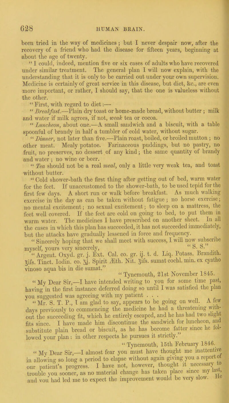 been tried in the way of medicines; but I never despair now, after the recovery of a friend who had the disease for fifteen years, beginning at about the age of twenty. “I could, indeed, mention five or six cases of adults who have recovered under similar treatment. The general plan I will now explain, with the understanding that it is only to be carried out under your own supervision. Medicine is certainly of great service in this disease, but diet, &c., are even more important, or rather, I should say, that the one is valueless without the other. “ First, with regard to diet:— “ Breakfast.—Plain dry toast or home-made bread, without butter ; milk and water if milk agrees, if not, weak tea or cocoa. “ Luncheon, about one.—A small sandwich and a biscuit, with a table spoonful of brandy in half a tumbler of cold water, without sugar. “ Dinner, not later than five.—Plain roast, boiled, or broiled mutton ; no other meat. Mealy potatoe. Farinaceous puddings, but no pastry, no fruit, no preserves, no dessert of any kind; the same quantity of brandy and water ; no wine or beer. “ Tea should not be a real meal, only a little very weak tea, and toast without butter. “ Cold shower-bath the first tiling after getting out of bed, warm water for the feet. If unaccustomed to the shower-bath, to be used tepid for the first few days. A short run or walk before breakfast. As much walking exercise in the day as can be taken without fatigue; no horse exercise; no mental excitement; no sexual excitement; to sleep on a mattress, the feet well covered. If the feet are cold on going to bed, to put them in warm water. The medicines I have prescribed on another sheet. In all the cases in which this plan has succeeded, it has not succeeded immediately, but the attacks have gradually lessened in force and frequency. “ Sincerely hoping that we shall meet with success, I will now subscribe myself, yours very sincerely, “ S. S. “Argent. Oxyd. gr. j. Ext. Cal. co. gr. ij. t. d. Liq. Potass. Brandith. 3ifs. Tinct. Iodin. co. 5j. Spirit iEth. Nit. gifs, sumat cochl. min. ex cyatho vinoso aqua bis in die sumat.” “ Tynemouth, 21st November 1845. “ My Dear Sir,—I have intended writing to you for some time past, having in the first instance deferred doing so until I was satisfied the plan you suggested was agreeing with my patient . . . “ Mr. S. T. P., I am glad to say, appears to be going on well. A few days previously to commencing the medicine he had a threatening with- out, the succeeding fit, which he entirely escaped, and he has had two slight! fits since. I have made him discontinue the sandwich for luncheon, and substitute plain bread or biscuit, as he has become fatter since he fol- lowed your plan: in other respects he pursues it strictly.” Tynemouth, 15th February 1846. in our “ My Dear Sir,—I almost fear you must have thought me inattentive allowin''- so long a period to elapse without again giving you a report ot ° - ’ ■ ’ ^ it necessary to thought um patient’s progress. I have not, however, trouble you sooner, as no material change has taken place since my a » and vou had led me to expect the improvement would be very slow, no