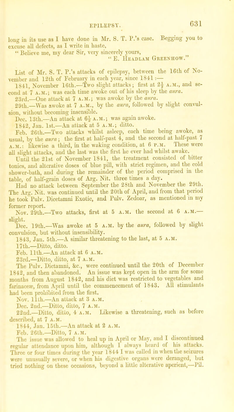 G31 loug in its use as 1 have clone in Mr. S. T. P.’s case. Begging you to excuse all defects, as I write in haste, “ Believe me, my dear Sir, very sincerely yours, “ E. IIeadlam Greeniiow.” List of Mr. S. T. P.’s attacks of epilepsy, between the 16th of No- vember and 12th of February in each year, since 1841:— 1S41, November 16th.—Two slight attacks; first at 21 A.M., and se- cond at 7 a.m.; was each time awoke out of his sleep by the aura. 23rd.—Oue attack at 7 a.m.; was awoke by the aura. 29th.—Was awoke at 7 a.m., by the aura, followed by slight convul- sion, without becoming insensible. Dec. 13th.— An attack at 61 a.m.; was again awoke. 1842, Jan. 1st.—An attack at 5 a.m.; ditto. Deb. 26th.—Two attacks whilst asleep, each time being awoke, as usual, by the aura ; the first at half-past 4, and the second at half-past 7 a.m.: likewise a third, in the waking condition, at 6 p.m. These were all slight attacks, and the last was the first he ever had whilst awake. Until the 21st of November 1841, the treatment consisted of bitter tonics, and alterative doses of blue pill, with strict regimen, and the cold shower-bath, aud during the remainder of the period comprised in the table, of half-grain doses of Arg. Nit. three times a day. Had no attack between September the 28th and November the 29th. The Arg. Nit. was continued until the 20th of April, and from that period he took Pulv. Dicetamni Exotic, and Pulv. Zedoar, as mentioned in my former report. Nov. 29th.—Two attacks, first at 5 a.m. the second at 6 a.m.— slight. Dec. 19th.—Was awoke at 5 a.m. by the aura, followed by slight convulsion, but without insensibility. 1843, Jan. 5th.—A similar threatening to the last, at 5 a.m. 17th.—Ditto, ditto. Feb. 11th.—An attack at 6 a.m. 23rd.—Ditto, ditto, at 7 a.m. The Pulv. Dictamni, &c., were continued until the 20th of December 1842, and then abandoned. An issue was kept open in the arm for some months from August 1842, and his diet was restricted to vegetables and farinacem, from April until the commencement of 1843. All stimulants had been prohibited from the first. Nov. 11th.—An attack at, 3 a.m. Dec. 2nd.—Ditto, ditto, 7 a.m. 22nd.—Ditto, ditto, 4 a.m. Likewise a threatening, such as before described, at 7 a.m. 1844, Jan. 15th.—An attack at 2 a.m. Feb. 26th.—Ditto, 7 a.m. The issue was allowed to heal up in April or May, and I discontinued regular attendance upon him, although 1 always heard ol his attacks. Three or four times during the year 1844 1 was called in when the seizures were unusually severe, or when his digestive organs were deranged, but tried nothing on these occasions, beyond a little alterative aperient,—Pil.