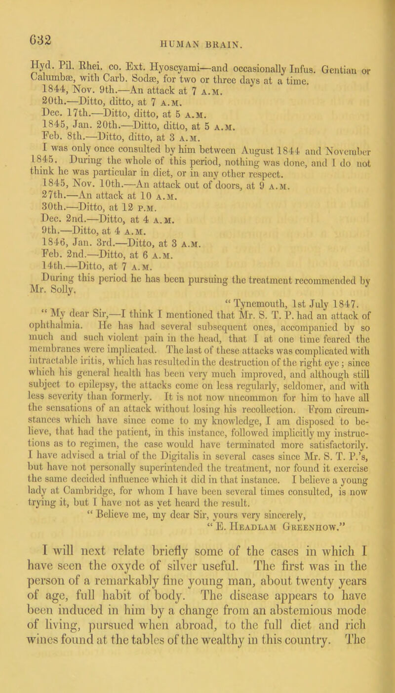 G32 HUMAN BRAIN. Hyd. Pil. Rhei. co. Ext. Hyoscyami—and occasionally Infus. Gentian or Calumbae, with Carb. Socbc, for two or three days at a time. 1844, Nov. 9th.—An attack at 7 a.m. 20th.—Ditto, ditto, at 7 a.m. Dec. 17th.—Ditto, ditto, at 5 a.m. 1845, Jan. 20th.—Ditto, ditto, at 5 a.m. Feb. 8th.—Ditto, ditto, at 3 a.m. I was only once consulted by him between August 1844 and November 1845. During the whole of this period, nothing was done, and I do not think he was particular in diet, or in any other respect. 1845, Nov. 10th.—An attack out of doors, at 9 a.m. 27th.—An attack at 10 a.m. 30th.—Ditto, at 12 p.m. Dec. 2nd.—Ditto, at 4 a. m. 9th.—Ditto, at 4 a.m. 1846, Jan. 3rd.—Ditto, at 3 a.m. Feb. 2nd.—Ditto, at 6 a.m. 14th.—Ditto, at 7 a.m. During this period he has been pursuing the treatment recommended by Mr. Solly. “ Tynemouth, 1st July 1847. “ My dear Sir,—I think I mentioned that Mr. S. T. P. had an attack of ophthalmia. He has had several subsequent ones, accompanied by so much and such violent pain in the head, that I at one time feared the membranes were implicated. The last of these attacks was complicated with intractable iritis, which has resultedin the destruction of the right eye; since which his general health has been very much improved, and although still subject to epilepsy, the attacks come on less regularly, seldomer, and with less severity than formerly. It is not now uncommon for him to have all the sensations of an attack without losing his recollection. From circum- stances which have since come to ray knowledge, I am disposed to be- lieve, that had the patient, in this instance, followed implicitly my instruc- tions as to regimen, the case would have terminated more satisfactorily. I have advised a trial of the Digitalis in several cases since Mr. S. T. P.’s, but have not personally superintended the treatment, nor found it exercise the same decided influence which it did in that instance. I believe a young lady at Cambridge, for whom I have been several times consulted, is now trying it, but I have not as yet heard the result. “ Believe me, my dear Sir, yours very sincerely, “ E. IIeadlam Greenhow.” I will next relate briefly some of the cases in which I have seen the oxyde of silver useful. The first was in the person of a remarkably fine young man, about twenty years of age, full habit of body. The disease appears to have been induced in him by a change from an abstemious mode of living, pursued when abroad, to the full diet and rich wines found at the tables of the wealthy in this country. The