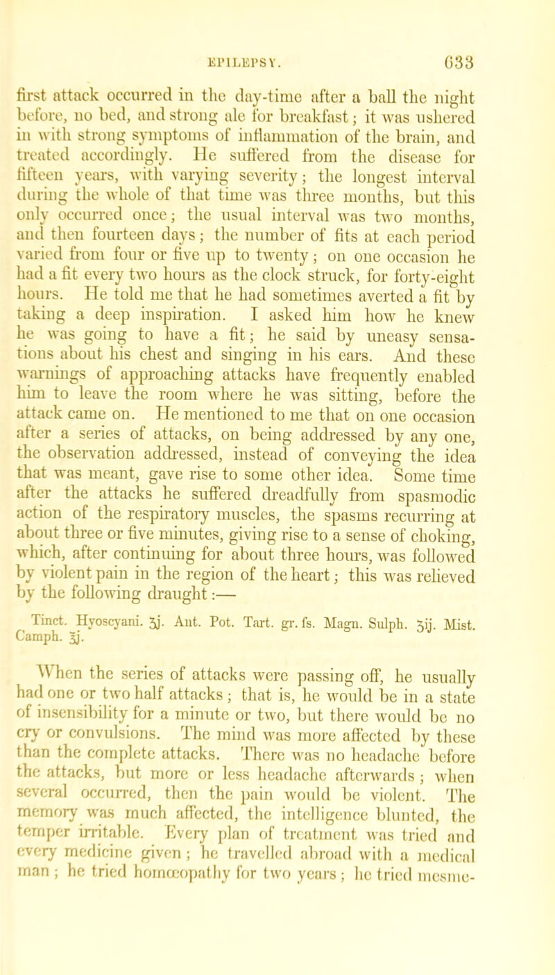 first attack occurred in the day-time after a ball the night before, no bed, and strong ale for breakfast; it was ushered in with strong symptoms of inflammation of the brain, and treated accordingly. He suffered from the disease for fifteen years, with varying severity; the longest interval during the whole of that time was three months, but this only occurred once; the usual interval was two months, and then fourteen days; the number of fits at each period varied from four or five up to twenty; on one occasion he had a fit every two hours as the clock struck, for forty-eight hours. He told me that he had sometimes averted a fit by taking a deep inspiration. I asked him how he knew he was going to have a fit; he said by uneasy sensa- tions about his chest and singing in his ears. And these warnings of approaching attacks have frequently enabled him to leave the room where he was sitting, before the attack came on. He mentioned to me that on one occasion after a series of attacks, on being addressed by any one, the observation addressed, instead of conveying the idea that was meant, gave rise to some other idea. Some time after the attacks he suffered dreadfully from spasmodic action of the respiratory muscles, the spasms recurring at about three or five minutes, giving rise to a sense of choking, which, after continuing for about three hours, was followed by violent pain in the region of the heart; this was relieved by the following draught:— Tinct. Hyoscyani. 3j. Ant. Pot. Tart. gr. fs. Magn. Sulph. 3ij. Mist. Camph. 3j. When the series of attacks were passing off, he usually had one or two half attacks; that is, he would be in a state of insensibility for a minute or two, but there would be no cry or convulsions. The mind was more affected by these than the complete attacks. There was no headache before the attacks, but more or less headache afterwards; when several occurred, then the pain would be violent. The memory was much affected, the intelligence blunted, the temper irritable. Every plan of treatment was tried and every medicine given; he travelled abroad with a medical man ; he tried homoeopathy for two years; he tried mcsme-