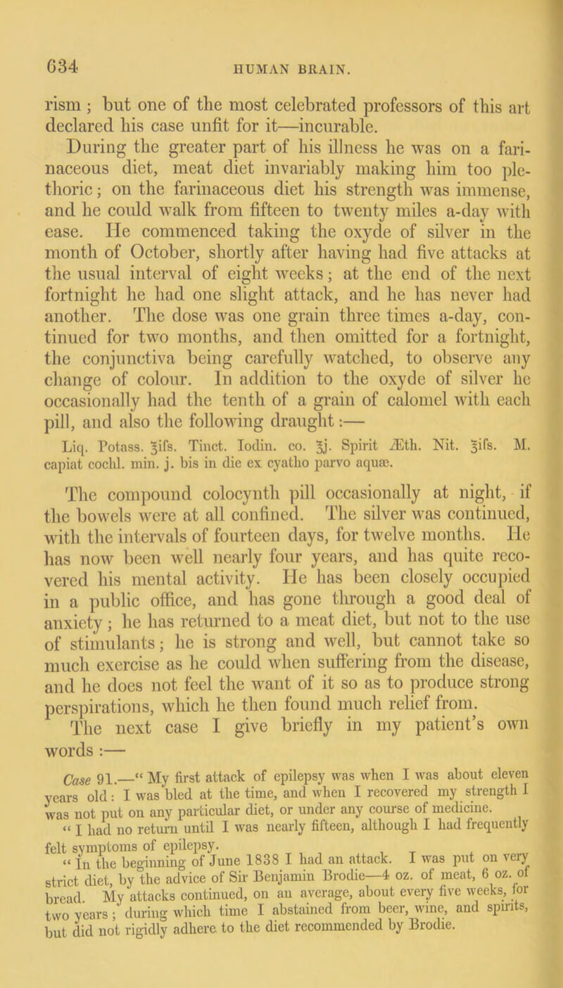 rism ; but one of the most celebrated professors of this art declared his case unfit for it—incurable. During the greater part of his illness he was on a fari- naceous diet, meat diet invariably making him too ple- thoric ; on the farinaceous diet his strength was immense, and he could walk from fifteen to twenty miles a-day with ease. He commenced taking the oxyde of silver in the month of October, shortly after having had five attacks at the usual interval of eight weeks; at the end of the next fortnight he had one slight attack, and he has never had another. The dose was one grain three times a-day, con- tinued for two months, and then omitted for a fortnight, the conjunctiva being carefully watched, to observe any change of colour. In addition to the oxyde of silver he occasionally had the tenth of a grain of calomel with each pill, and also the following draught:— Liq. Potass, ^ifs. Tinct. Iodin. co. 3j. Spirit iEtli. Nit. 3ifs. M. capiat cochl. min. j. bis in die ex cyatho parvo aquae. The compound colocynth pill occasionally at night, if the bowels were at all confined. The silver was continued, with the intervals of fourteen days, for twelve months. lie has now been well nearly four years, and has quite reco- vered his mental activity. He has been closely occupied in a public office, and has gone through a good deal of anxiety; he has returned to a meat diet, but not to the use of stimulants; he is strong and well, but cannot take so much exercise as he could when suffering from the disease, and he does not feel the want of it so as to produce strong perspirations, which he then found much relief from. The next case I give briefly in my patient’s otvn words :— Qase gq, « My first attack of epilepsy was when I was about eleven years oldI was bled at the time, and when I recovered my strength I was not put on any particular diet, or under any course of medicine. “ I had no return until I was nearly fifteen, although I had frequently felt symptoms of epilepsy. «ia the beginning of June 1838 I had an attack. I was put on vciy strict diet, by the advice of Sir Benjamin Brodie—4 oz. of meat, 6 oz of bread My attacks continued, on an average, about every five weeks, lor two years; during which time I abstained from beer, wme, and spmts, but did not rigidly adhere to the diet recommended by Brodie.