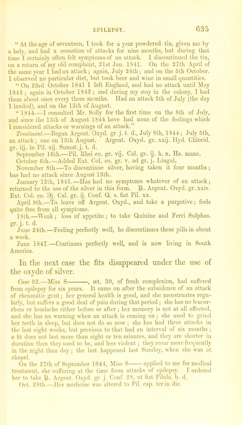 “ At the age of seventeen, I took for a year powdered tin, given me by a lady, and had a cessation of attacks for nine months, but during that time *1 certainly often felt symptoms of an attack. 1 discontinued the tin, on a return of my old complaint, 21st Jan. 18-41. On the 27th April of the same year I had an attack; again, July 24th; and on the 5 th October. I observed no particular diet, but took beer and wine in small quantities. “ On 23rd October 1841 I left England, and had no attack until May 1S42 ; again in October 1842 ; and during my stay in the colony, I had them about ouce every three months. Had an attack 5th of July (the day 1 landed), and on the 13th of August. “ 1844.—I consulted Mr. Solly for the first time on the 8th of July, and since the 13th of August 1844 have had none of the feelings which 1 considered attacks or warnings of an attack.” Treatment.—Began Argent. Oxyd. gr. j. t. d., July 8th, 1844 ; July 5th, an attack; one on 13th August. Argent. Oxyd. gr. xxij. Hyd. Chlorid. gr. iij. in Pil. xij. Sumat. j. t. d. September 16th.—Pil. Tthei co. gr. vij. Cal. gr. ij. h. n. Hs. mane. October 6th.—Added Ext. Col. co. gr. v. ad gr. j. Lingul. November 8th.—To discontinue silver, having taken it four months; has had no attack since August 13tli. January 12th, 1845.—Has had no symptoms whatever of an attack; returned to the use of the silver in this form. 9>. Argent. Oxyd. gr. xxiv. Ext. Col. co. 3j. Cal. gr. ij. Conf. Q. s. fiat Pil. xx. April 9th.—To leave off Argent. Oxyd., and take a purgative; feels quite free from all symptoms. 18th.—Weak; loss of appetite; to take Quinine and Eerri Sulphas, gr. j. t. d. June 24th.—Peeling perfectly well, he discontinues these pills in about a week. June 1847-—Continues perfectly well, and is now living in South America. In the next case the fits disappeared under the use of the oxyde of silver. Case 92.—Miss S , set. 30, of fresh complexion, had suffered from epilepsy for six years. It came on after the subsidence of an attack of rheumatic gout; her general health is good, and she menstruates regu- larly, but suffers a good deal of pain during that period; she has no leucor- rhoea or headache either before or after; her memory is not at all affected, and she has no waraing when an attack is coming on ; she used to grind her teeth in sleep, but does not do so now ; she has had three attacks in the last eight weeks, but previous to that had an interval of six months ; a fit does not last more than eight or ten minutes, and they are shorter in duration than they used to be, and less violent; they recur more frequently in the night than day; the last happened last Sunday, when she was at chapel. On the 27th of September 1844, Miss S applied to me for medical treatment, she suffering at the time from attacks of epilepsy. I ordered her to take Jt. Argent. Oxyd. gr. j. Conf. 28, ut fiat Pilula, b. d. Oct. 28th.—Her medicine was altered to Pil. cap. ter in die.