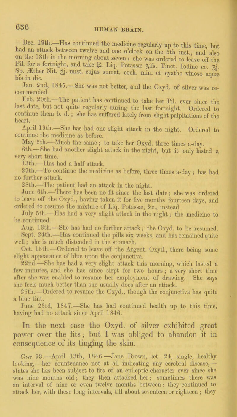 HUMAN BRAIN. Dec. 19th. Has continued the medicine regularly up to this time but had an attack between twelve and one o’clock on the 5th inst., and also on the 13th in the morning about seven; she was ordered to leave off the PiL for a fortnight, and take Liq. Potassae Jifs. Tinct. Iodine co. 3j. Sp. iEtlier Nit. §j. mist, cujus sumat. coch. min. et cyatho vinoso aquae bis m die. 1 Jan. 2nd, 1845.—She was not better, and the Oxyd. of silver was re- commended. Feb. 20th.—The patient has continued to take her Pil. ever since the last date, but not quite regularly during the last fortnight. Ordered to continue them b. d. ; she has suffered lately from slight palpitations of the heart. April 19th.—She has had one slight attack in the night. Ordered to continue the medicine as before. May 5th.—Much the same; to take her Oxyd. three times a-day. 6th—She had another slight attack in the night, but it only lasted a very short time. i3th.—Has had a half attack. 27th.—lo continue the medicine as before, three times a-day; has had no further attack. 2Sth.—The patient had an attack in the night. June 6th.—There has been no fit since the last date; she was ordered to leave off the Oxyd., having taken it for five months fourteen days, and ordered to resume the mixture of Liq. Potassae, &c., instead. July 5th.—Has had a very slight attack in the night; the medicine to be continued. Aug. 13th.—She has had no further attack; the Oxyd. to be resumed. Sept. 24th.—Has continued the pills six weeks, and has remained quite well; she is much distended in the stomach. Oct. 15th.—Ordered to leave off the Argent. Oxyd., there being some slight appearance of blue upon the conjunctiva. 22nd.—She has had a very slight attack this morning, which lasted a few miuutes, and she has since slept for two hours; a very short time after she was enabled to resume her employment of drawing. She says she feels much better than she usually does after an attack. 25th.—Ordered to resume the Oxyd., though the conjunctiva has quite a blue tint. June 23rd, 1847.—She has had continued health up to this time, having had no attack since April 1846. In the next case the Oxyd. of silver exhibited great power over the fits; but I was obliged to abandon it in consequence of its tinging the skin. Case 93.—April 13th, 1846.—Jane Brown, set. 24, single, healthy looking,—her countenance not at all indicating any cerebral disease,— states she has been subject to fits of an epileptic character ever since she was nine months old; they then attacked her; sometimes there was an interval of nine or even twelve months between: they continued to attack her, with these long intervals, till about seventeen or eighteen ; they