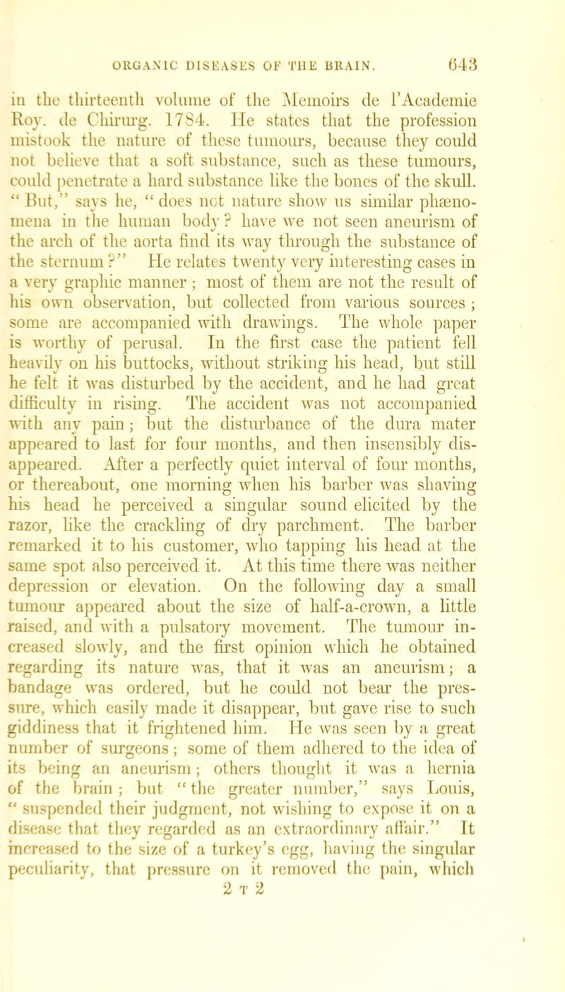 in the thirteenth volume of the Memoirs de l’Academie Roy. de Chirurg. 17S4. He states that the profession mistook the nature of these tumours, because they could not believe that a soft substance, such as these tumours, could penetrate a hard substance like the bones of the skull. “ Cut,” says he, “ does not nature show us similar pheno- mena in the human body? have we not seen aneurism of the arch of the aorta find its way through the substance of the sternum ?” He relates twenty very interesting cases in a very graphic manner; most of them are not the result of his own observation, but collected from various sources ; some are accompanied with drawings. The whole paper is worthy of perusal. In the first case the patient fell heavily on his buttocks, without striking his head, but still he felt it was disturbed by the accident, and he had great difficulty in rising. The accident was not accompanied with any pain; but the disturbance of the dura mater appeared to last for four months, and then insensibly dis- appeared. After a perfectly quiet interval of four months, or thereabout, one morning when his barber was shaving his head he perceived a singular sound elicited by the razor, like the crackling of dry parchment. The barber remarked it to his customer, who tapping his head at the same spot also perceived it. At this time there was neither depression or elevation. On the following day a small tumour appeared about the size of lialf-a-crown, a little raised, and with a pulsatory movement. The tumour in- creased slowly, and the first opinion which he obtained regarding its nature was, that it was an aneurism; a bandage was ordered, but he could not bear the pres- sure, which easily made it disappear, but gave rise to such giddiness that it frightened him. He was seen by a great number of surgeons ; some of them adhered to the idea of its being an aneurism; others thought it was a hernia of the brain; but “ the greater number,” says Louis, “ suspended their judgment, not wishing to expose it on a disease that they regarded as an extraordinary affair.” It increased to the size of a turkey’s egg, having the singular peculiarity, that pressure on it removed the pain, which 2 t 2