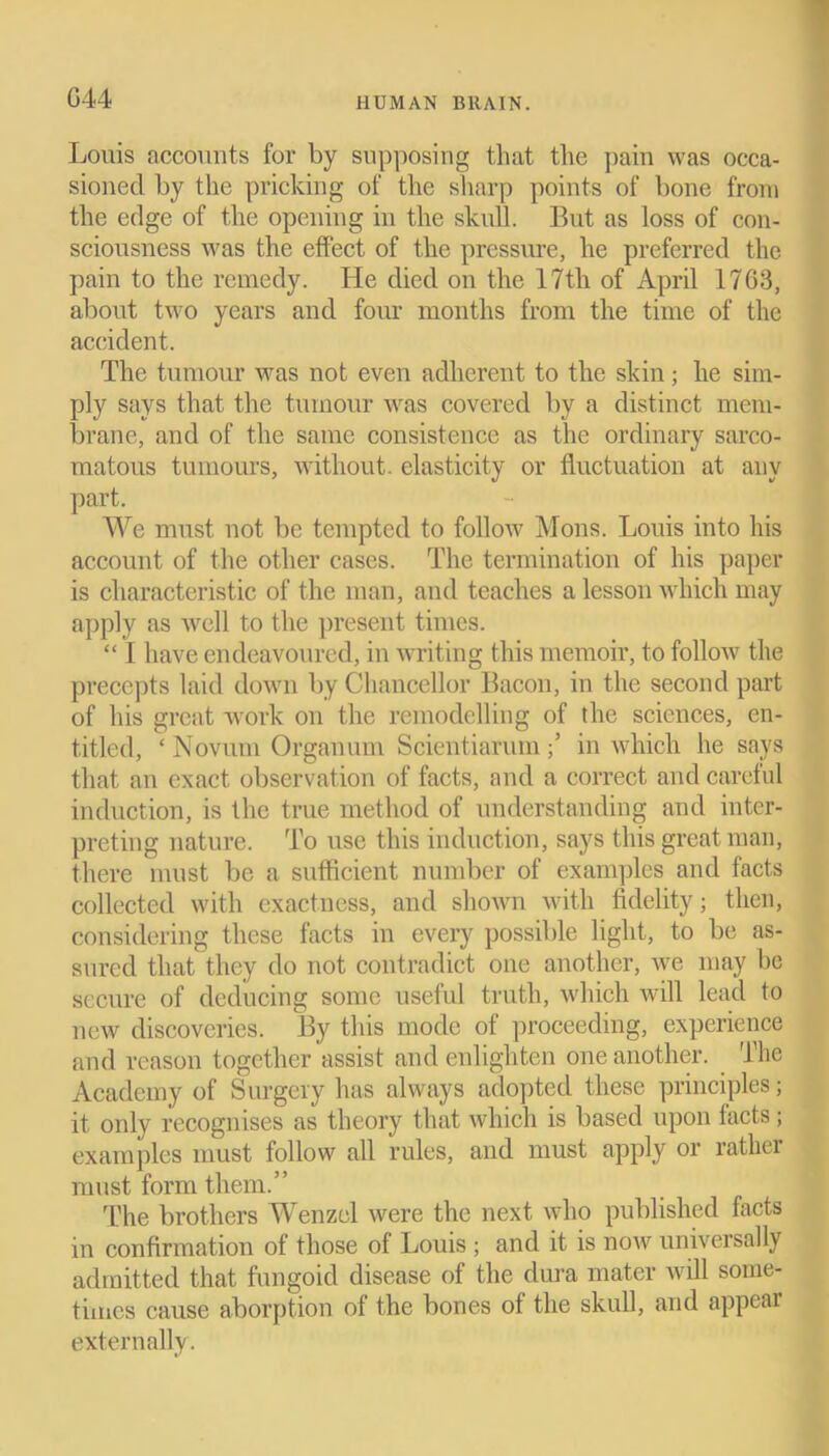 G44 Louis accounts for by supposing that the pain was occa- sioned by the pricking of the sharp points of bone from the edge of the opening in the skull. But as loss of con- sciousness was the effect of the pressure, he preferred the pain to the remedy. He died on the 17th of April 1763, about two years and four months from the time of the accident. The tumour was not even adherent to the skin; he sim- ply says that the tumour was covered by a distinct mem- brane, and of the same consistence as the ordinary sarco- matous tumours, without, elasticity or fluctuation at any part. We must not be tempted to follow Mons. Louis into his account of the other cases. The termination of his paper is characteristic of the man, and teaches a lesson which may apply as well to the present times. “ I have endeavoured, in writing this memoir, to follow the precepts laid down by Chancellor Bacon, in the second part of his great work on the remodelling of the sciences, en- titled, ‘ Novum Orgauum Scientiarumin which he says that an exact observation of facts, and a correct and careful induction, is the true method of understanding and inter- preting nature. To use this induction, says this great man, there must be a sufficient number of examples and facts collected with exactness, and shown with fidelity; then, considering these facts in every possible light, to be as- sured that they do not contradict one another, we may be secure of deducing some useful truth, which will lead to new discoveries. By this mode of proceeding, experience and reason together assist and enlighten one another. The Academy of Surgery has always adopted these principles; it only recognises as theory that which is based upon tacts; examples must follow all rules, and must apply or rather must form them.” The brothers Wenzel were the next who published facts in confirmation ot those of Louis ; and it is noAV universally admitted that fungoid disease of the dura mater will some- times cause aborption of the bones of the skull, and appear externally.