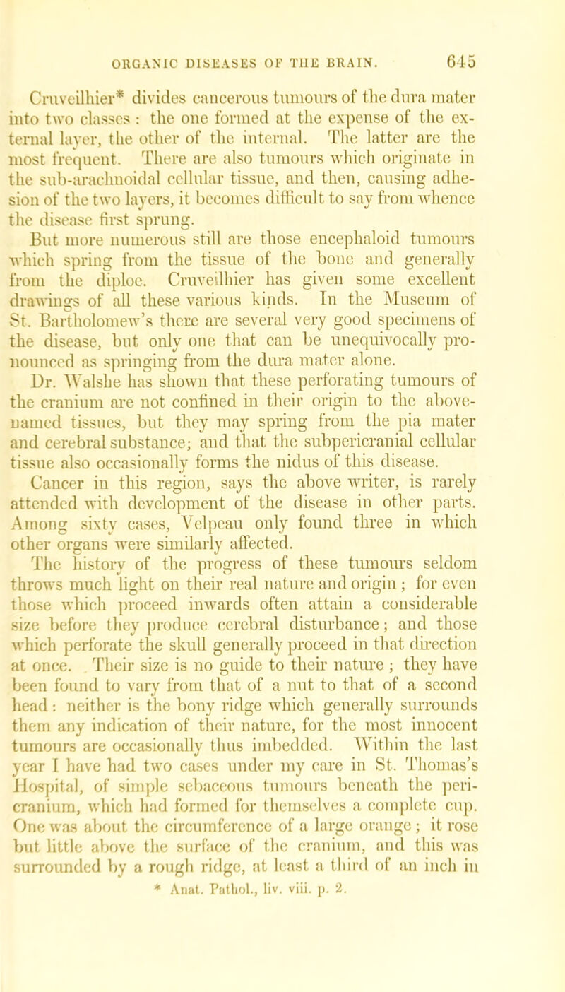 Cruveilhier* divides cancerous tumours of the dura mater into two classes : the one formed at the expense of the ex- ternal layer, the other of the internal. The latter are the most frequent. There are also tumours which originate in the sub-araclmoidal cellular tissue, and then, causing adhe- sion of the two layers, it becomes difficult to say from whence the disease first sprung. But more numerous still are those enceplialoid tumours which spring from the tissue of the boue and generally from the diploe. Cruveilhier has given some excellent drawings of all these various kinds. In the Museum of St. Bartholomew’s there are several very good specimens of the disease, but only one that can be unequivocally pro- nounced as springing from the dura mater alone. Dr. Walshe has shown that these perforating tumours of the cranium are not confined in their origin to the above- named tissues, but they may spring from the pia mater and cerebral substance; and that the subpericranial cellular tissue also occasionally forms the nidus of this disease. Cancer in this region, says the above writer, is rarely attended with development of the disease in other parts. Among sixty cases, Velpeau only found three in which other organs were similarly affected. The history of the progress of these tumours seldom throws much light on their real nature and origin ; for even those which proceed inwards often attain a considerable size before they produce cerebral disturbance; and those which perforate the skull generally proceed in that direction at once. Their size is no guide to their nature ; they have been found to vary from that of a nut to that of a second head: neither is the bony ridge which generally surrounds them any indication of their nature, for the most innocent tumours are occasionally thus imbedded. Within the last year I have had two cases under my care in St. Thomas’s Hospital, of simple sebaceous tumours beneath the peri- cranium, which had formed for themselves a complete cup. One was about the circumference of a large orange; it rose but little above the surface of the cranium, and this was surrounded by a rough ridge, at least a third of an inch in * Anat. Pathol., liv. viii. p. 2.
