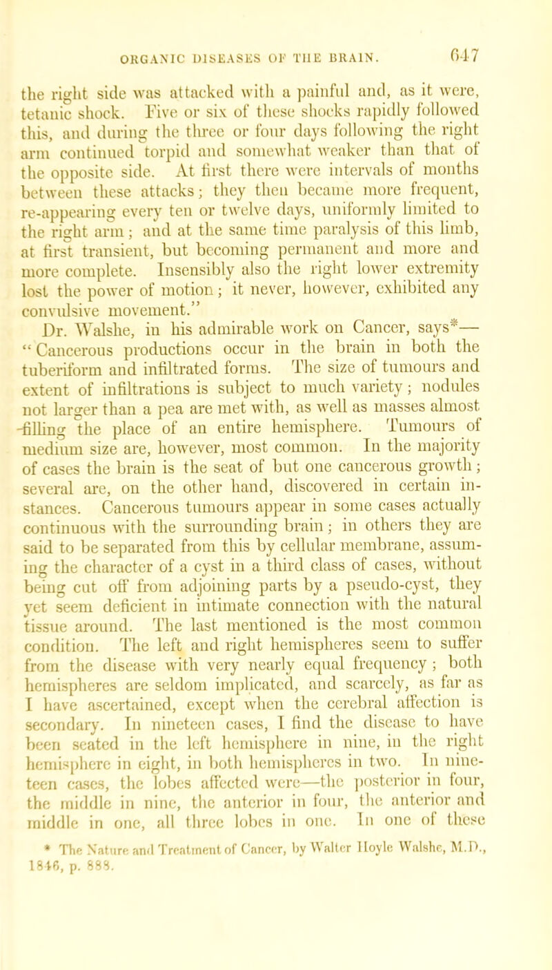 the right side was attacked with a painful and, as it were, tetanic shock. Five or six of these shocks rapidly followed this, and during the three or four days following the right arm continued torpid and somewhat weaker than that of the opposite side. At first there were intervals of months between these attacks; they then became more frequent, re-appearing every ten or twelve days, uniformly limited to the right arm; and at the same time paralysis of this limb, at first transient, but becoming permanent and more and more complete. Insensibly also the right lower extremity lost the power of motion; it never, however, exhibited any convulsive movement.” Dr. Walshe, in his admirable work on Cancer, says*— “ Cancerous productions occur in the brain in both the tuberiform and infiltrated lorms. The size of tumours and extent of infiltrations is subject to much variety; nodules not larger than a pea are met with, as well as masses almost -filling the place of an entire hemisphere. Tumours of medium size are, however, most common. In the majority of cases the brain is the seat of but one cancerous growth; several are, on the other hand, discovered in certain in- stances. Cancerous tumours appear in some cases actually continuous with the surrounding brain; in others they are said to be separated from this by cellular membrane, assum- ing the character of a cyst in a third class of cases, without being cut off from adjoining parts by a pseudo-cyst, they yet seem deficient in intimate connection with the natural tissue around. The last mentioned is the most common condition. The left and right hemispheres seem to suffer from the disease with very nearly equal frequency ; both hemispheres are seldom implicated, and scarcely, as far as I have ascertained, except when the cerebral affection is secondary. In nineteen cases, I find the disease to have been seated in the left hemisphere in nine, in the right hemisphere in eight, in both hemispheres in two. In nine- teen cases, the lobes affected were—the posterior in four, the middle in nine, the anterior in four, the anterior and middle in one, all three lobes in one. In one of these * The Nature ami Treatment of Cancer, by Walter Hoyle Walshe, M.P., 1846, p. 888.