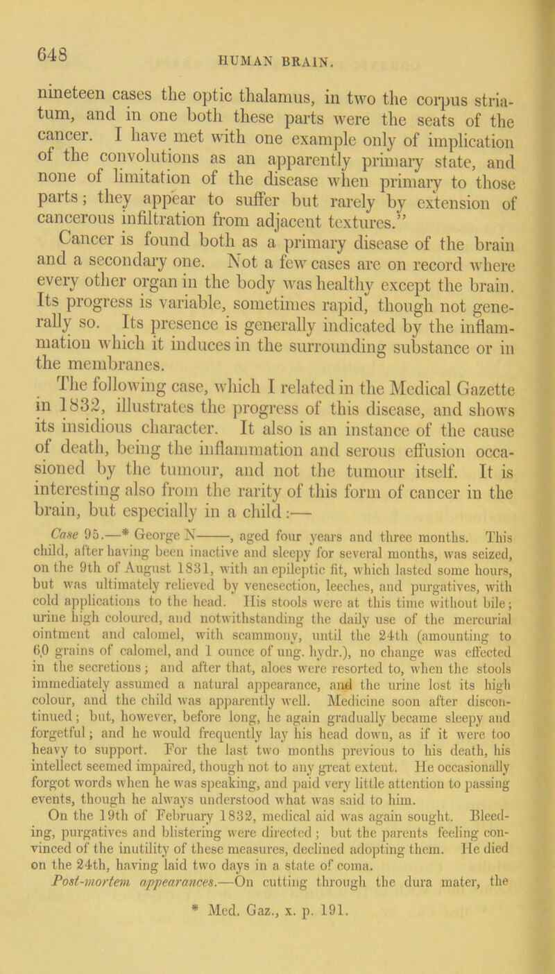 HUMAN BRAIN. nineteen cases the optic thalamus, in two the corpus stria- tum, and in one botli these parts were the seats of the cancer. I have met with one example only of implication of the convolutions as an apparently primary state, and none of limitation of the disease when primary to those parts; they appear to suffer but rarely by extension of cancerous infiltration from adjacent textures.” Cancer is found both as a primary disease of the brain and a secondary one. I\ot a few cases are on record where every other organ in the body was healthy except the brain. Its progress is variable, sometimes rapid, though not gene- rally so. Its presence is generally indicated by the inflam- mation which it induces in the surrounding substance or in the membranes. The following case, which I related in the Medical Gazette in 1832, illustrates the progress of this disease, and shows its insidious character. It also is an instance of the cause of death, being the inflammation and serous effusion occa- sioned by the tumour, and not the tumour itself. It is interesting also from the rarity of this form of cancer in the brain, but especially in a child:— Case 95.—* George N , aged four years and three mouths. This child, after having been inactive and sleepy for several months, was seized, on the 9th of August 1831, with an epileptic tit, which lasted some hours, but was ultimately relieved by venesection, leeches, and purgatives, with cold applications to the head. His stools were at this time without bile; urine high coloured, and notwithstanding the daily use of the mercurial ointment and calomel, with scammony, until the 24th (amounting to 6,0 grains of calomel, and 1 ounce of ung. hydr.), no change was effected in the secretions; and after that, aloes were resorted to, when the stools immediately assumed a natural appearance, and the urine lost its high colour, and the child was apparently well. Medicine soon after discon- tinued ; but, however, before long, he again gradually became sleepy and forgetful; and he would frecpiently lay his head down, as if it were too heavy to support. For the last two months previous to his death, his intellect seemed impaired, though not to any great exteut. He occasionally forgot words when he was speaking, and paid very little attention to passing events, though he always understood what was said to him. On the 19th of February 1832, medical aid was again sought. Bleed- ing, purgatives and blistering were directed ; but the parents feeling con- vinced of the inutility of these measures, declined adopting them. lie died on the 24th, having laid two days in a state of coma. Post-mortem appearances.—On cutting through the dura mater, the * Med. Gaz., x. p. 191.