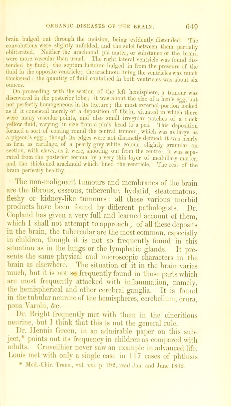 braiu bulged out through the incision, being evidently distended. The convolutions were slightly unfolded, and the sulci between them partially obliterated. Neither the arachnoid, pia mater, or substance of the brain, were more vascular than usual. The right lateral ventricle was found dis- tended by fluid; the septum lucidum bulged in from the pressure of the fluid in the opposite ventricle; the arachnoid lining the ventricles was much thickened: the quantity of fluid contained in both ventricles was about six ounces. On proceeding with the section of the left hemisphere, a tumour was discovered in the posterior lobe; it was about the size of a hen’s e°-o-; but not perfectly homogeneous in its texture; the most external portionTioked as if it consisted merely of a deposition of fibrin, situated in which there were many vascular points, and also small irregular patches of a thick yellow fluid, varying in size from a pin’s head to a pea. This deposition formed a sort of coating round the central tumour, which was as large as a pigeon’s egg; though its edges were not distinctly defined, it was nearly as firm as cartilage, of a pearly grey white colour, slightly granular on section, with claws, as it were, shooting out from the centre; it was sepa- rated from the posterior cornua by a very thin layer of medullary matter, and the thickened arachnoid which fined the ventricle. The rest of the brain perfectly healthy. The non-malignant tumours and membranes of the brain are the fibrous, osseous, tubercular, hydatid, steatomatous, fleshy or kidney-like tumours: all these various morbid products have been found by different pathologists. Dr. Copland has given a very full and learned account of them, which I shall not attempt to approach; of all these deposits in the brain, the tubercular are the most common, especially in children, though it is not so frequently found in this situation as in the lungs or the lymphatic glands. It pre- sents the same physical and microscopic characters in the brain as elsewhere. The situation of it in the brain varies much, but it is not se frequently found in those parts which are most frequently attacked with inflammation, namely, the hemispherical and other cerebral ganglia. It is found in the tubular neurine of the hemispheres, cerebellum, crura, pons Varolii, &c. Dr. Bright frequently met with them in the cineritious neurine, but I think that this is not the general rule. Dr. Dennis Green, in an admirable paper on this sub- ject/ points out its frequency in children as compared with adults. Cruveilhier never saw an example in advanced life. Louis met with only a single case in 1 17 cases of phthisis