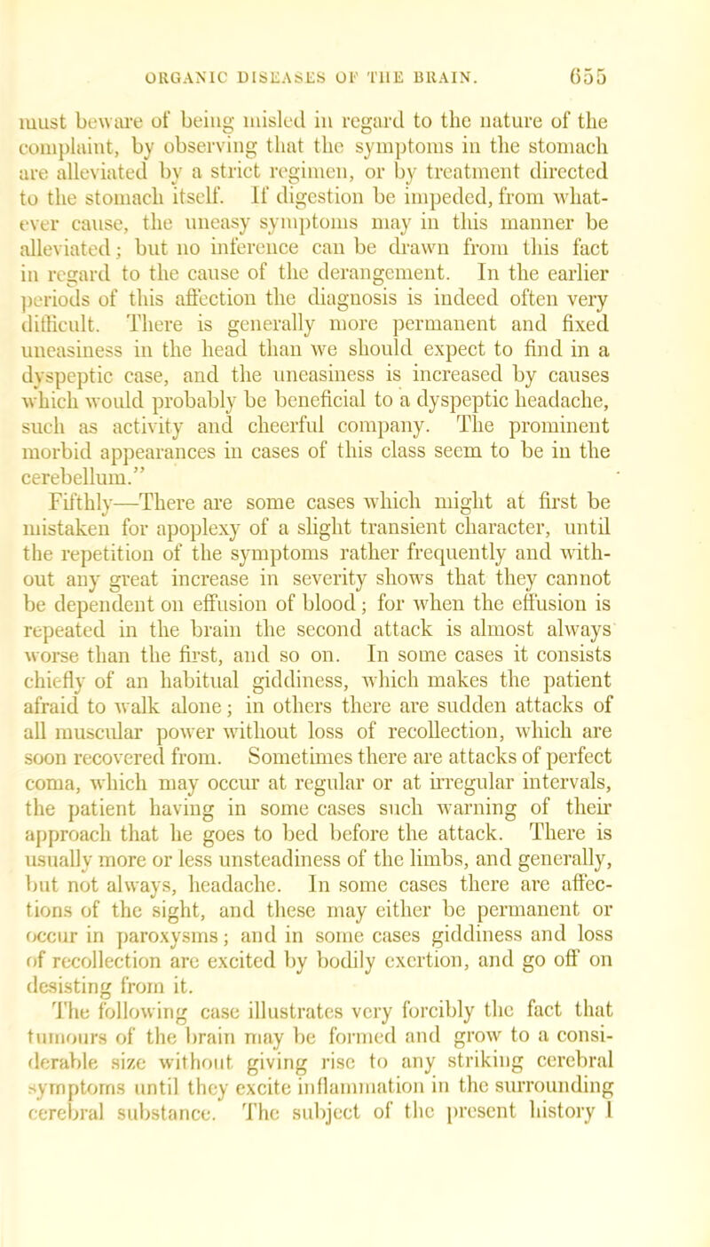must beware of being misled in regard to the nature of the complaint, by observing that the symptoms in the stomaeh are alleviated by a strict regimen, or by treatment directed to the stomach itself. If digestion be impeded, from what- ever cause, the uneasy symptoms may in this manner be alleviated; but no inference can be drawn from this fact in regard to the cause of the derangement. In the earlier periods of this affection the diagnosis is indeed often very difficult. There is generally more permanent and fixed uneasiness in the head than we should expect to find in a dyspeptic case, and the uneasiness is increased by causes which would probably be beneficial to a dyspeptic headache, such as activity and cheerful company. The prominent morbid appearances in cases of this class seem to be in the cerebellum.” Fifthly—There are some cases which might at first be mistaken for apoplexy of a slight transient character, until the repetition of the symptoms rather frequently and with- out any great increase in severity shows that they cannot be dependent on effusion of blood; for when the effusion is repeated in the brain the second attack is almost always worse than the first, and so on. In some cases it consists chiefly of an habitual giddiness, which makes the patient afraid to walk alone; in others there are sudden attacks of all muscular power without loss of recollection, which are soon recovered from. Sometimes there are attacks of perfect coma, which may occur at regular or at irregular intervals, the patient having in some cases such warning of their approach that he goes to bed before the attack. There is usually more or less unsteadiness of the limbs, and generally, but not always, headache. In some cases there are affec- tions of the sight, and these may either be permanent or occur in paroxysms; and in some cases giddiness and loss of recollection are excited by bodily exertion, and go off on desisting from it. The following case illustrates very forcibly the fact that tumours of the brain may be formed and grow to a consi- derable size without giving rise to any striking cerebral symptoms until they excite inflammation in the surrounding cerebral substance. The subject of the present history I