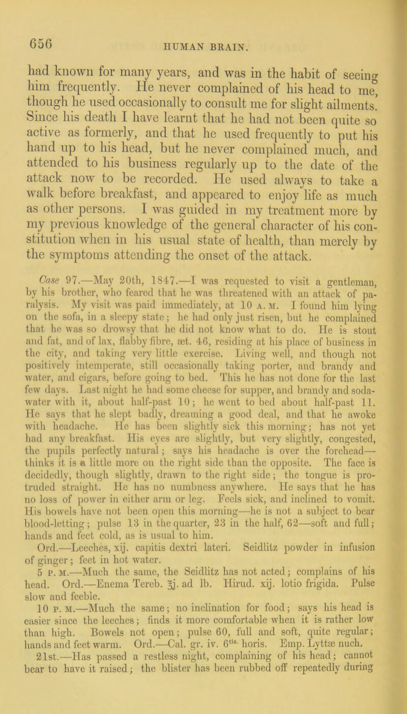 liad known for many years, and was in the habit of seeing him frequently. He never complained of his head to me° though he used occasionally to consult me for slight ailments’ Since his death I have learnt that he had not been quite so active as formerly, and that he used frequently to put his hand up to his head, but he never complained much, and attended to his business regularly up to the date of the attack now to be recorded. He used always to take a walk before breakfast, and appeared to enjoy life as much as other persons. I was guided in my treatment more by my previous knowledge of the general character of his con- stitution when in his usual state of health, than merely by the symptoms attending the onset of the attack. Case 97.—May 20th, 1847.—I was requested to visit a gentleman, by his brother, who feared that he was threatened with an attack of pa- ralysis. My visit was paid immediately, at 10 a. m. I found him lying on the sofa, in a sleepy state; he had only just risen, but he complained that he was so drowsy that he did not know what to do. He is stout and fat, and of lax, flabby fibre, set. 46, residing at his place of business in the city, and taking very little exercise. Living well, and though not positively intemperate, still occasionally taking porter, and brandy and water, and cigars, before going to bed. This lie has not done for the last few days. Last night he had some cheese for supper, and brandy and soda- water with it, about half-past 10; he went to bed about half-past 11. He says that he slept badly, dreaming a good deal, and that he awoke with headache. He has been slightly sick this morning; has not yet had any breakfast. His eyes are slightly, but very slightly, congested, the pupils perfectly natural; says his headache is over the forehead— thinks it is «i little more on the right side than the opposite. The face is decidedly, though slightly, drawn to the right side; the tongue is pro- truded straight. He has no numbness anywhere. He says that he has no loss of power in either arm or leg. Feels sick, and inclined to vomit. His bowels have not been open this morning—he is not a subject to bear blood-letting; pulse 13 in the quarter, 23 in the half, 62—soft and full; hands and feet cold, as is usual to him. Ord.—Leeches, xij. capitis dextri lateri. Seidlitz powder in infusion of ginger; feet in hot water. 5 p. M.—Much the same, the Seidlitz has not acted; complains of his head. Ord.—Enema Tereb. 3j. ad lb. Ilirud. xij. lotio frigida. Pulse slow and feeble. 10 p. M.—Much the same; no inclination for food; says his head is easier since the leeches; finds it more comfortable when it is rather low than high. Bowels not open; pulse 60, full and soft, quite regular; hands and feet warm. Ord.—Cal. gr. iv. 6tl8- horis. Emp. Lyttm nuch. 21st.—Has passed a restless night, complaining of his head; cannot bear to have it raised; the blister has been rubbed off repeatedly during