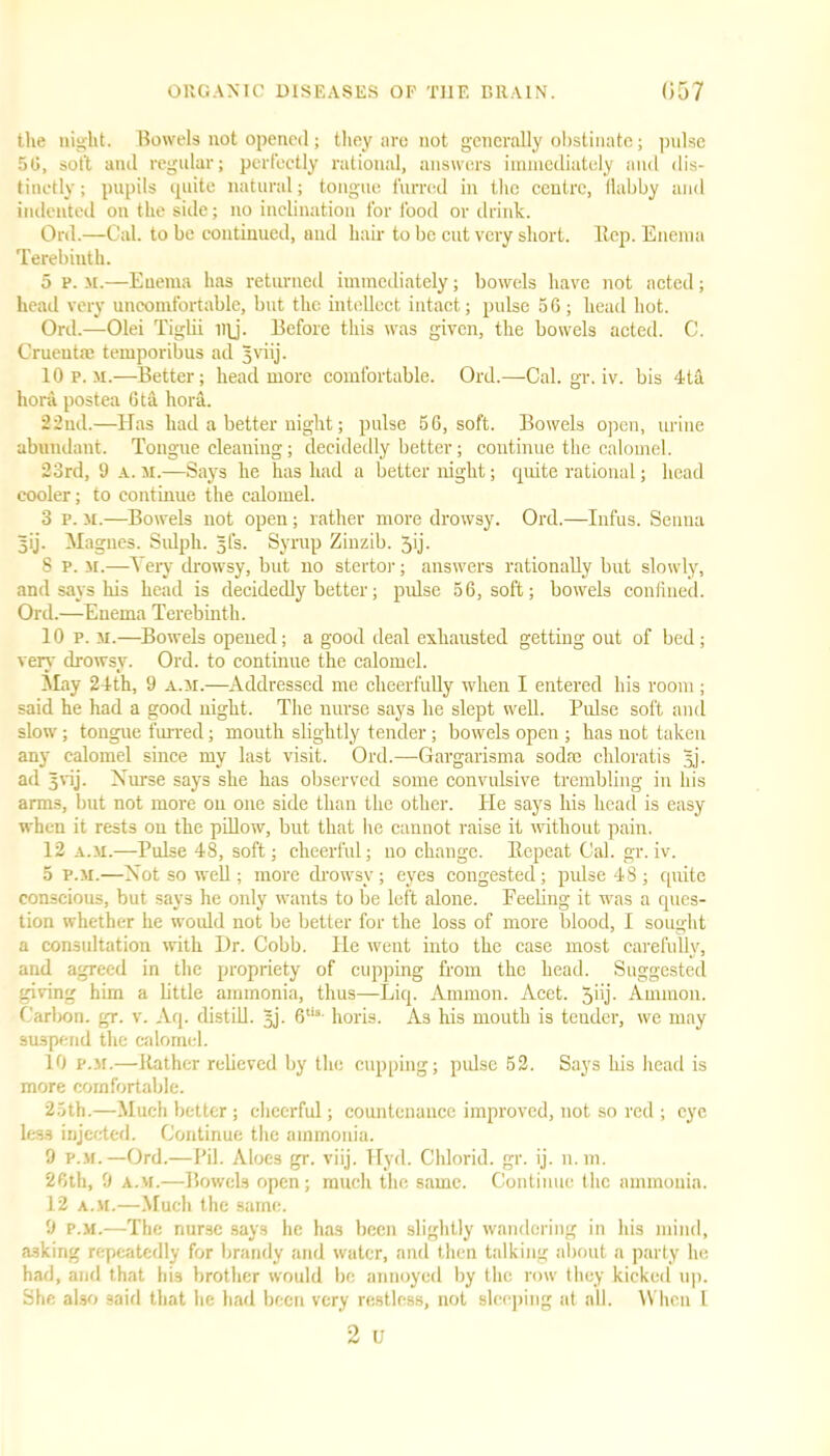 the night. Bowels not opened; they are not generally obstinate; pulse 50, sot't and regular; perfectly rational, answers immediately and dis- tinctly ; pupils quite natural; tongue furred in the centre, flabby and indented on the side; no inclination for food or drink. Ord.—Cal. to be continued, and hair to be cut very short. Hep. Enema Terebinth. 5 p. M.—Enema has returned immediately; bowels have not acted; head very uncomfortable, but the intellect intact; pulse 5 6 ; head hot. Ord.—Olei Tiglii i)\j. Before this was given, the bowels acted. C. Crueutm temporibus ad jjviij. 10 p.m.—Better; head more comfortable. Ord.—Cal. gr. iv. bis 4ta hora postea 6 til hora. 22nd.—Has had a better night; pulse 56, soft. Bowels open, urine abundant. Tongue cleaning; decidedly better; continue the calomel. 23rd, 9 A. m.—Says he has had a better night; quite rational; head cooler; to continue the calomel. 3 p. m.—Bowels not open; rather more drowsy. Ord.—Iufus. Senna gij. Magnes. Sulph. 5fs. Syrup Zinzib. Jij. 8 p. m.—Very drowsy, but no stertor; answers rationally but slowly, and says his head is decidedly better; pulse 56, soft; bowels confined. Ord.—Enema Terebinth. 10 p. m.—Bowels opened; a good deal exhausted getting out of bed; very drowsy. Ord. to continue the calomel. May 24th, 9 a.m.—Addressed me cheerfully when I entered his room; said he had a good night. The nurse says he slept well. Pulse soft and slow; tongue furred; mouth slightly tender; bowels open ; has not taken any calomel since my last visit. Ord.—Gargarisma so dm chloratis Jj. ad 5vij. Nurse says she has observed some convulsive trembling in his arms, but not more on one side than the other. He says his head is easy when it rests on the pillow, but that he cannot raise it without pain. 12 a.31.—Pulse 48, soft; cheerful; no change. Repeat Cal. gr.iv. 5 p.m.—Not so well; more drowsy; eyes congested; pulse 48 ; quite conscious, but says he only wants to be left alone. Peeling it was a ques- tion whether he would not be better for the loss of more blood, I sought a consultation with Dr. Cobb. He went into the case most carefully, and agreed in the propriety of cupping from the head. Suggested giving him a little ammonia, thus—Liq. Ammon. Acet. Jbj- Ammon. Carbon, gr. v. Aq. distill. 5J. 6tis- horis. As his mouth is tender, we may suspend the calomel. 10 p.m.—Rather relieved by the cupping; pulse 52. Says his head is more comfortable. 25th.—Much better ; cheerful; countenance improved, not so red ; eye less injected. Continue the ammonia. 9 p.m.—Ord.—Pil. Aloes gr. viij. Hyd. Chlorid. gr. ij. n.m. 26th, 9 a.m.—Bowels open; much the same. Continue the ammonia. 12 a.m.—Much the same. 9 p.m.—The nurse .says he has been slightly wandering in his mind, asking repeatedly for brandy and water, and then talking about a party he had, and that his brother would be annoyed by the row they kicked up. She also 3aid that he had been very restless, not sleeping at all. When 1