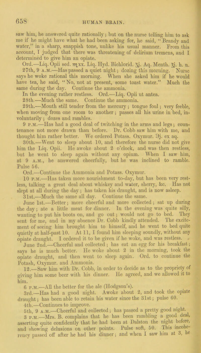 saw him, he answered quite rationally; hut on the nurse telling him to ask me if he might have what he had been asking for, he said, “ Brandy and water,” in a sharp, snappish tone, unlike his usual manner. From this account, I judged that there was threatening of delirium tremens, and I determined to give him an opiate. Ord.—Liq. Opii sed. rqxx. Liq. Hyd. Bichlorid. 5j. Aq. Menth. |j. h. n. 27th, 9 a.m.—Has passed a quiet night; dozing this morning. Nurse says he woke rational this morning. When she asked him if he would have tea, he said, “No, not at present, some toast water.” Much the same during the day. Continue the ammonia. In the evening rather restless. Ord.—Liq. Opii ut antea. 28th.—Much the same. Continue the ammonia. 29th.—Mouth still tender from the mercury ; tongue ford ; very feeble, when moving from one room to another; passes all his urine in bed, in- voluntarily ; dozes and rambles. 9 p.m.—Has had a good deal of twitching in the arms and legs; coun- tenance not more drawn than before. Dr. Cobb saw him with me, and thought him rather better. We ordered Potass. Oxymur. 9j. ex aq. 30th.—Went to sleep about 10, and therefore the nurse did not give him the Liq. Opii. He awoke about 2 o’clock, and was then restless, but he went to sleep again without any opium. When I saw him, at 9 a.m., he answered cheerfully, but he was inclined to ramble. Pulse 56. Ord.—Continue the Ammonia and Potass. Oxymur. 10 p.m.—Has taken more nourishment to-day, but has been very rest- less, talking a great deal about -whiskey and water, sherry, &c. Has not slept at all during the day; has taken his draught, and is now asleep. 31st.—Much the same all day. Continue the same. June 1st.—Better; more cheerful and more collected; sat up during the day; ate a little meat for dinner. In the evening was quite silly, wanting to put his boots on, and go out; would not go to bed. They sent for me, and in my absence Dr. Cobb kindly attended. The excite- ment of seeing him brought him to himself, and he went to bed quite quietly at half-past 10. At 11, I found him sleeping soundly, without any opiate draught. I ordered it to be given if he woke, and was restless. - June 2nd.—Cheerful and collected; has eat an egg for his breakfast; says he is much better. He woke about 2 in the morning, took the opiate draught, and then went to sleep again. Ord. to continue the Potash, Oxymur. and Ammonia. 12—Saw him with Dr. Cobb, in order to decide as to the propriety of giving him some beer with his dinner. He agreed, and we allowed it to him. 6 p.m.—All the better for the ale (Hodgson’s). 3rd.—Has had a good night. Awoke about 2, and took the opiate draught; has been able to retain his water since the 31st; pulse 60. 4th.—Continues to improve. 5th, 9 a.m.—Cheerful and collected; has passed a pretty good night. 3 p.m.—Mrs. B. complains that he has been rambling a good deal, asserting quite confidently that he had been at Dalston the night before, and showing delusions on other points. Pulse soft, 50. This incohe- rency passed off after he had his dinner; and when I saw him at 3, he