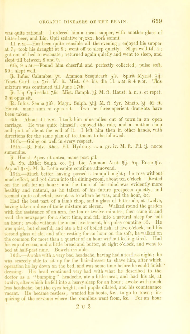 was quite rational. I ordered him a meat supper, with another glass of bitter beer, and Liq. Opii sedative trxxx. hora sound. 11 p.m.—Has been quite sensible all the evening; enjoyed his supper at 7 ; took his draught at 9 ; went off to sleep quietly. Slept well till 4 ; got out of bed to evacuate; returned again quietly and went to sleep, and slept till between 8 and 9. 6th, 9 a.m.—Found him cheerful and perfectly collected; pulse soft, 50; slept well. 9- Iufus. Calumbse. §v. Ammon. Sesquicarb. 5fs. Spirit Myrist. 5ij. Tinct. Card. co. 5vi. M. ft. Mist. 6la- bis die 11 a.m. & 4 p.m. This mixture was continued till June 17tli. 1,1. Liq. Opii sedat. Jfs. Mist. Camph. 3j. M. ft. Haust. h. n. s. et repet. 3 si opus sit. 9- Iufus. Senna Jjifs. Magn. Sulpli. 5hj- M. ft. Syr. Zinzib. 5j- M. ft. Haust. mane sum si opus sit. Two or three aperient draughts have been taken. 6th.—About 11 p.m. I took him nine miles out of town in an open carriage. He was quite himself; enjoyed the ride, and a mutton chop and pint of ale at the end of it. I left him then in other hands, with directions for the same plan of treatment to be followed. 10th.—Going on well in every respect. 12th.—9-. Pulv. Rhei. PH. Hydrarg. a. a. gr. iv. M. ft. Pd. ij. nocte sumendus. 9- Haust. Aper. ut antea, mane post pil. 9- Sp. iEther Sulph. co. jij. Liq. Ammon. Acet. 3ij. Aq. Rosse ^iv- Aq. ad gxvj. M. ft. Lotio capite continue admovend. loth.—-Much better, having passed a tranquil night; he rose without much effort, and got down into the dining-room, about ten o’clock. Rested on the sofa for an hour; and the tone of liis mind was evidently more healthy and natural, as he talked of his future prospects quietly, and seemed quite collected, except as to where he was, and the hour, &c. Had the best part of a lamb chop, and a glass of bitter ale, at twelve, having taken a dose of tonic mixture at eleven. Walked round the garden with the assistance of an arm, for ten or twelve minutes, then came in and read the newspaper for a short time, and fell into a natural sleep for half an hour; awoke without the usual excitement, his pulse counting 53. He was quiet, but cheerful, and ate a bit of boiled fish, at five o’clock, and his second glass of ale, and after resting for an hour on the sofa, he walked on the common for more than a quarter of an hour without feeliug tired. Had his cup of cocoa, and a little bread and butter, at eight o’clock, and went to bed at half-past nine. Bowels irritable. 16th.—Awoke with a very bad headache, having had a restless night; he was scarcely able to sit up for the hair-dresser to shave him, after which operation he lay down on the bed, and was some time before he could finish dressing. His head continued very bad with what he described to the doctor as a “bumping” headache, ate a little meat, and had his ale, at twelve, after which he fell into a heavy sleep for an hour; awoke with much less headache, but Ihe eyes bright, and pupils dilated, and his countenance vacant. He became restless; wanted his boots, &c., to go to town; in- quiring of the servants where the omnibus went from, &c. For an hour 2 ij 2