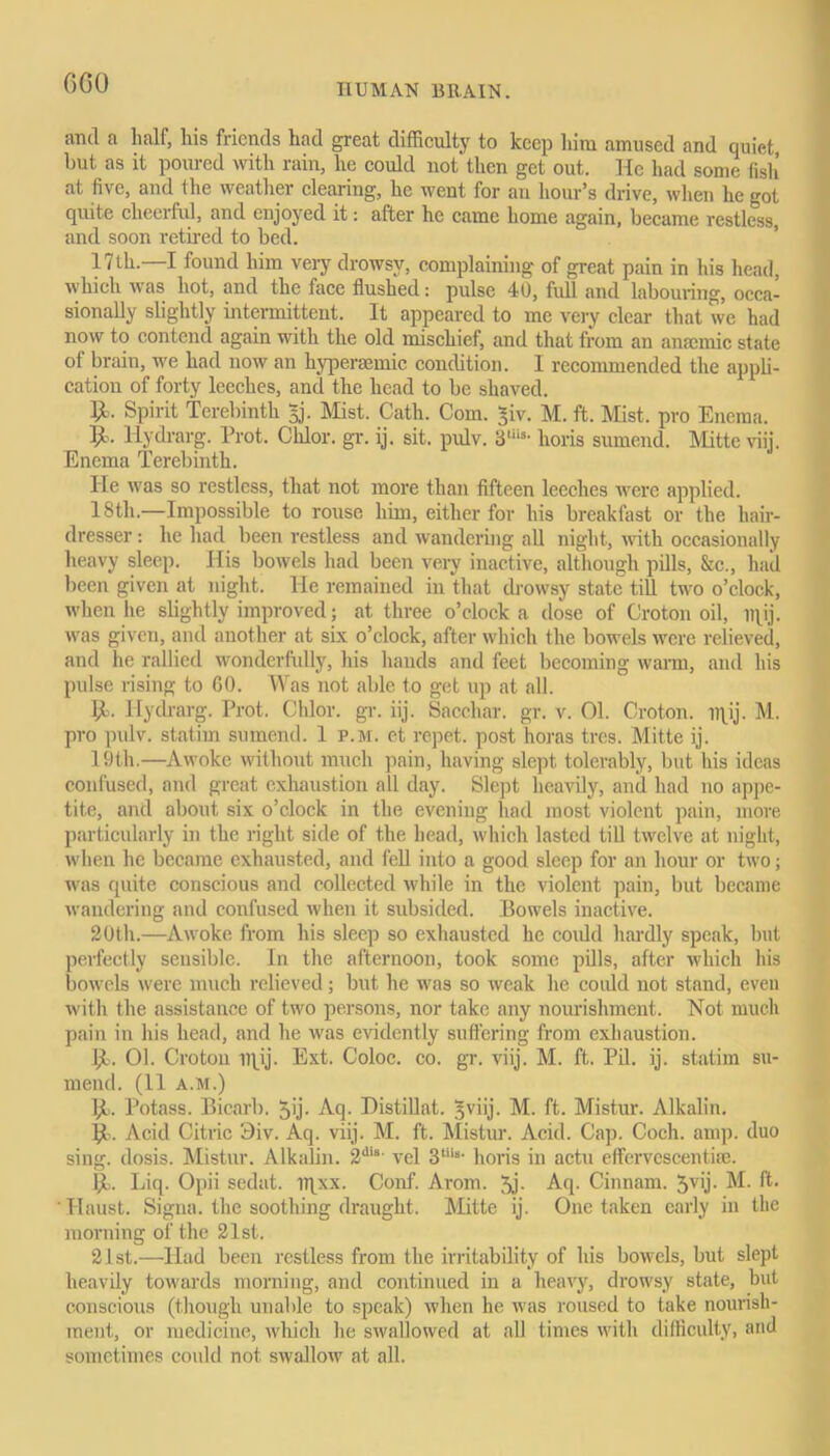 GGO and a half, his friends had great difficulty to keep him amused and quiet, but as it poured with rain, lie could not'then get out. He had some fish at five, and Ihe weather clearing, he went for an hour’s drive, when he got quite cheerful, and enjoyed it: after he came home again, became restless, and soon retired to bed. 17th.—I found him very drowsy, complaining of great pain in his head, which was hot, and the face flushed: pulse 40, full and labouring, occa- sionally slightly intermittent. It appeared to me very clear that tve had now to contend again with the old mischief, and that from an anaemic state of brain, we had now an hyperaemic condition. I recommended the appli- cation of forty leeches, and the head to be shaved. 1>- Spirit Terebinth 3j. Mist. Cath. Com. £iv. M. ft. Mist, pro Enema. 9>. Hydrarg. Prot. Clilor. gr. ij. sit. pulv. 3'“s- lioris sumend. Mitte viij. Enema Terebinth. He was so restless, that not more than fifteen leeches were applied. 18th.—Impossible to rouse him, either for his breakfast or the hair- dresser : lie had been restless and wandering all night, with occasionally heavy sleep. His bowels had been very inactive, although pills, &c., had been given at night. He remained in that drowsy state till two o’clock, when he slightly improved; at three o’clock a dose of Croton oil, Tflij. was given, and another at six o’clock, after which the bowels were relieved, and lie rallied wonderfully, his hands and feet becoming warm, and his pulse rising to 60. Was not able to get up at all. $t>. Hydrarg. Prot. Chlor. gr. iij. Sacchar. gr. v. 01. Croton, lqij. M. pro pulv. statirn sumend. 1 p.m. et repet. post horas tres. Mitte ij. 19th.—Awoke without much pain, having slept tolerably, but his ideas confused, and great exhaustion all day. Slept heavily, and had no appe- tite, and about six o’clock in the evening had most violent pain, more particularly in the right side of the head, which lasted till twelve at night, when he became exhausted, and fell into a good sleep for an hour or two; was quite conscious and collected while in the violent pain, but became wandering and confused when it subsided. Bowels inactive. 20th.—Awoke from his sleep so exhausted he coidd hardly speak, but perfectly sensible. In the afternoon, took some pills, after which his bowels were much relieved; but he was so weak he could not stand, even with the assistance of two persons, nor take any nourishment. Not much pain in his head, and he was evidently suffering from exhaustion. Ijt. 01. Croton tqij. Ext. Coloc. co. gr. viij. M. ft. Pil. ij. statim su- mend. (11 A.M.) (I. Potass. Bicarb. 5'j• Aq. Histillat. 3viij. M. ft. Mistur. Alkalin. (1. Acid Citric 9iv. Aq. viij. M. ft. Mistur. Acid. Cap. Coch. amp. duo sing, dosis. Mistur. Alkalin. 2d,s vel 3tils' horis in actu effervescenti*. Liq. Opii sedat. iqxx. Conf. Arom. 5j- Aq. Cinnam. Jvij. M. ft. Haust. Signa. the soothing draught. Mitte ij. One taken early in the morning of the 21st. 21st.—Had been restless from the irritability of his bowels, but slept heavily towards morning, and continued in a heavy, drowsy state, but conscious (though unable to speak) when he was roused to take nourish- ment, or medicine, which he swallowed at all times with difficulty, and sometimes could not swallow at all.