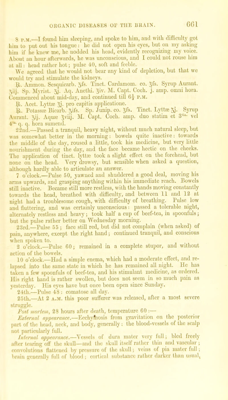 CGI 8 p.m.—I found him sleeping, and spoke to him, and with difficulty got him to put out his tougue: he did not open his eyes, but on my asking him if he knew me, he nodded his head, evidently recognizing my voice. About an hour afterwards, he was unconscious, and I could not rouse him at all: head rather hot; pulse 40, soft and feeble. We agreed that he would not bear any kind of depletion, but that we would try and stimulate the kidneys. It. Ammon. Sesquicarb. jfs. Tinct. Cardamom, co. sfs. Syrup Aurant. Jiij. Sp. Myrist. 3j. Aq. Auctlu. 5iv. M. Capt. Coch. j. amp. omni liora. Commenced about mid-day, and continued till 6^ p.m. bt. Acet. Lyttse jj. pro capitis applicatione. 14. Potassre Bicarb. Sit's. Sp. Junip. co. §fs. Tinct. Lyttse 5j. Syrup Aurant. 5ij. Aquae sviij. M. Capt. Coch. amp. duo statim et 3tia- vel 4“- q. q. liora sumend. 22nd.—Passed a tranquil, heavy night, without much natural sleep, but was somewhat better in the morning: bowels quite inactive: towards the middle of the day, roused a little, took his medicine, but very little nourishment during the day, and the face became hectic on tire cheeks. The application of tinct. lyttse took a slight effect on the forehead, but none on the head. Very drowsy, but sensible when asked a question, although hardly able to articulate an answer. 7 o’clock.—Pulse 50, yawned and shuddered a good deal, moving his arms upwards, and grasping anything within his immediate reach. Bowels still inactive. Became still more restless, with the hands moving constantly towards the head, breathed with difficulty, and between 11 and 12 at nisrht had a troublesome cough, with difficulty of breathing. Pulse low anil fluttering, and wras certainly unconscious: passed a tolerable night, alternately restless and heavy; took half a cup of beef-tea, in spoonfuls; but the pulse rather better on Wednesday morning. 23rd.—Pulse 55 ; face still red, but did not complain (when asked) of pain, anywhere, except the right hand; continued tranquil, and conscious when spoken to. 2 o’clock.—Pulse 60; remained in a complete stupor, and without action of the bowels. 10 o’clock.—Had a simple enema, which had a moderate effect, and re- lapsed into the same state in which he has remained all night. He has taken a few spoonfuls of beef-tea, and his stimulant medicine, as ordered. His right hand is rather swollen, but does not seem in so much pain as yesterday. His eyes have but once been open since Sunday. 24th.—Pulse 48 : comatose all day. 25th.—At 2 a.m. this poor sufferer was released, after a most severe struggle. Pod mortem, 28 hours after death, temperature 60 :— External appearance.■—Ecchyfhosis from gravitation on the posterior part of the head, neck, and body, generally : the blood-vessels of the scalp not particularly full. Internal appearance.—Vessels of dura mater very full; bled freely after tearing off the skull—and the skull itself rather thin and vascular; convolutions flattened by pressure of the skull; veins of pia mater full; brain generally full of blood ; cortical substance rather darker than usual,