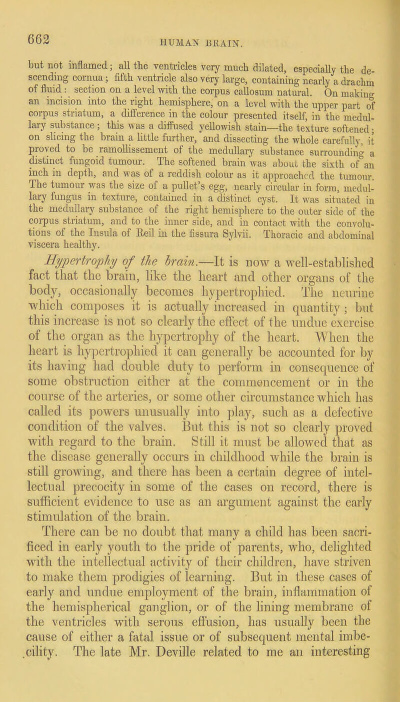 but not inflamed; all the ventricles very much dilated, especially the de- scending cornua; fifth ventricle also very large, containing nearly a drachm of fluid: section on a level with the corpus callosum natural. On making an incision into the right hemisphere, on a level with the upper part of corpus striatum, a difference in the colour presented itself, in the medul- lary substance ; this was a diffused yellowish stain—the texture softened • on slicing the brain a little further, and dissecting the whole carefully, it proved to be ramollissement of the medullary substance surrounding a distinct fungoid tumour. The softened brain was about the sixth of an inch in depth, and was of a reddish colour as it approached the tumour. The tumour was the size of a pullet’s egg, nearly circular in form, medul- lary fungus in texture, contained in a distinct cyst. It was situated in the medullary substance of the right hemisphere to the outer side of the corpus striatum, and to the inner side, and in contact with the convolu- tions of the Insula of Iteil in the fissura Sylvii. Thoracic and abdominal viscera healthy. Hypertrophy of the brain.—It is now a well-established fact that the brain, like the heart and other organs of the body, occasionally becomes hypertrophied. The neurine which composes it is actually increased in quantity ; but this increase is not so clearly the effect of the undue exercise of the organ as the hypertrophy of the heart. When the heart is hypertrophied it can generally be accounted for by its having had double duty to perform in consequence of some obstruction either at the commencement or in the course of the arteries, or some other circumstance which has called its powers unusually into play, such as a defective condition of the valves. But this is not so clearly proved with regard to the brain. Still it must be allowed that as the disease generally occurs in childhood while the brain is still growing, and there has been a certain degree of intel- lectual precocity in some of the cases on record, there is sufficient evidence to use as an argument against the early stimulation of the brain. There can be no doubt that many a child has been sacri- ficed in early youth to the pride of parents, who, delighted with the intellectual activity of their children, have striven to make them prodigies of learning. But in these cases of early and undue employment of the brain, inflammation of the hemispherical ganglion, or of the lining membrane of the ventricles with serous effusion, has usually been the cause of either a fatal issue or of subsequent mental imbe- .cility. The late Mr. Deville related to me an interesting