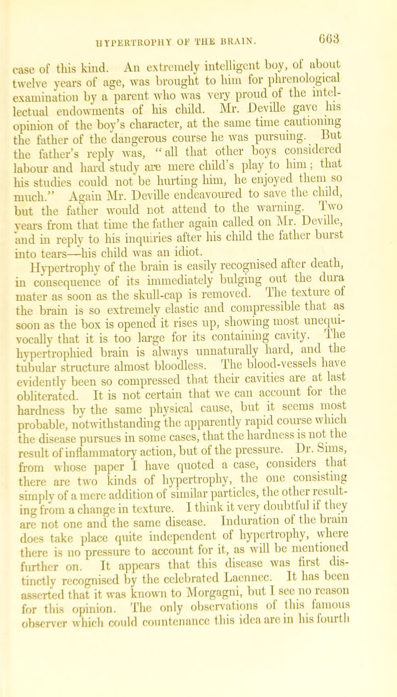 GG3 case of this kind. An extremely intelligent boy, of about twelve years of age, was brought to him lor phrenological examination by a parent who was very proud of the intel- lectual endowments of his child. Mr. Deville gave his opinion of the boy’s character, at the same time cautioning the father of the dangerous course he was pursuing. But the father’s reply was, “all that other boys considered labour and hard study are mere child’s play to him; that his studies could not be hurting him, he enjoyed them so much.” Again Mr. Deville endeavoured to save the child, but the father would not attend to the warning. Two years from that time the father again called on Mr. Deville, and in reply to his inquiries after his child the lather buist into tears—his child was an idiot. Hypertrophy of the brain is easily recognised after death, in consequence of its immediately bulging out the dm a mater as soon as the skull-cap is removed. The textrne of the brain is so extremely elastic and compressible that as soon as the box is opened it rises up, showing most unequi- vocally that it is too large for its containing cavity. The hypertrophied brain is always unnaturally hard, and the tubular structure almost bloodless. The blood-vessels have evidently been so compressed that their cavities are at last obliterated. It is not certain that we can account for the hardness by the same physical cause, but it seems most probable, notwithstanding the apparently rapid course which the disease pursues in some cases, that the hardness is not the result of inflammatory action, but of the pressure. Dr. Sims, from whose paper I have quoted a case, considers that there are two kinds of hypertrophy, the one consisting simply of a mere addition of similar particles, the other result- ing from a change in texture. I think it very doubtful it they are not one and the same disease. Induration of the biain does take place quite independent of hypertrophy, wlieie there is no pressure to account for it, as will be mentioned further on. It appears that this disease was first dis- tinctly recognised by the celebrated Laenncc. It has been asserted that it was known to Morgagni, but 1 see no reason for this opinion. The only observations of this famous observer which could countenance this idea arc in hisiouith