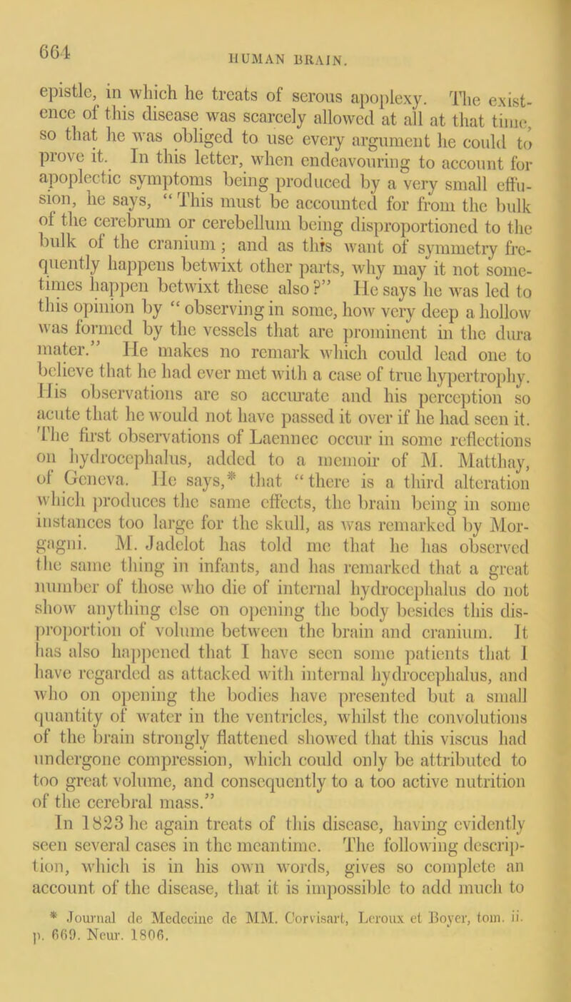 HUMAN BRAIN. epistle, in which he treats of serous apoplexy. The exist- ence of this disease was scarcely allowed at all at that time, so that he was obliged to use every argument he could to prove it. In this letter, when endeavouring to account for apoplectic symptoms being produced by a very small effu- sion, he says, “ This must be accounted for from the bulk ol the cerebrum or cerebellum being disproportioncd to the bulk ol the cranium; and as this want of symmetry fre- quently happens betwixt other parts, why may it not some- times happen betwixt these also ?” He says he was led to this opinion by “ observing in some, how very deep a hollow was formed by the vessels that are prominent in the dura mater.” He makes no remark which could lead one to believe that he had ever met with a case of true hypertrophy. 11 is observations are so accurate and his perception so acute that he would not have passed it over if he had seen it. The first observations of Laennec occur in some reflections on hydrocephalus, added to a memoir of M. Matthay, of Geneva. He says,*' that “there is a third alteration which produces the same effects, the brain being in some instances too large for the skull, as was remarked by Mor- gagni. M. Jadelot has told me that he has observed the same thing in infants, and has remarked that a great number of those who die of internal hydrocephalus do not show anything else on opening the body besides this dis- proportion of volume between the brain and cranium. It has also happened that I have seen some patients that 1 have regarded as attacked with internal hydrocephalus, and who on opening the bodies have presented but a small quantity of water in the ventricles, whilst the convolutions of the brain strongly flattened showed that this viscus had undergone compression, which could only be attributed to too great volume, and consequently to a too active nutrition of the cerebral mass.” In 1823 he again treats of this disease, having evidently seen several cases in the meantime. The following descrip- tion, which is in his own words, gives so complete an account of the disease, that it is impossible to add much to * Journal tie Meclecine de MM. Corvisart, Leroux el Boyer, tom. ii. p. 669. Neur. 1806.