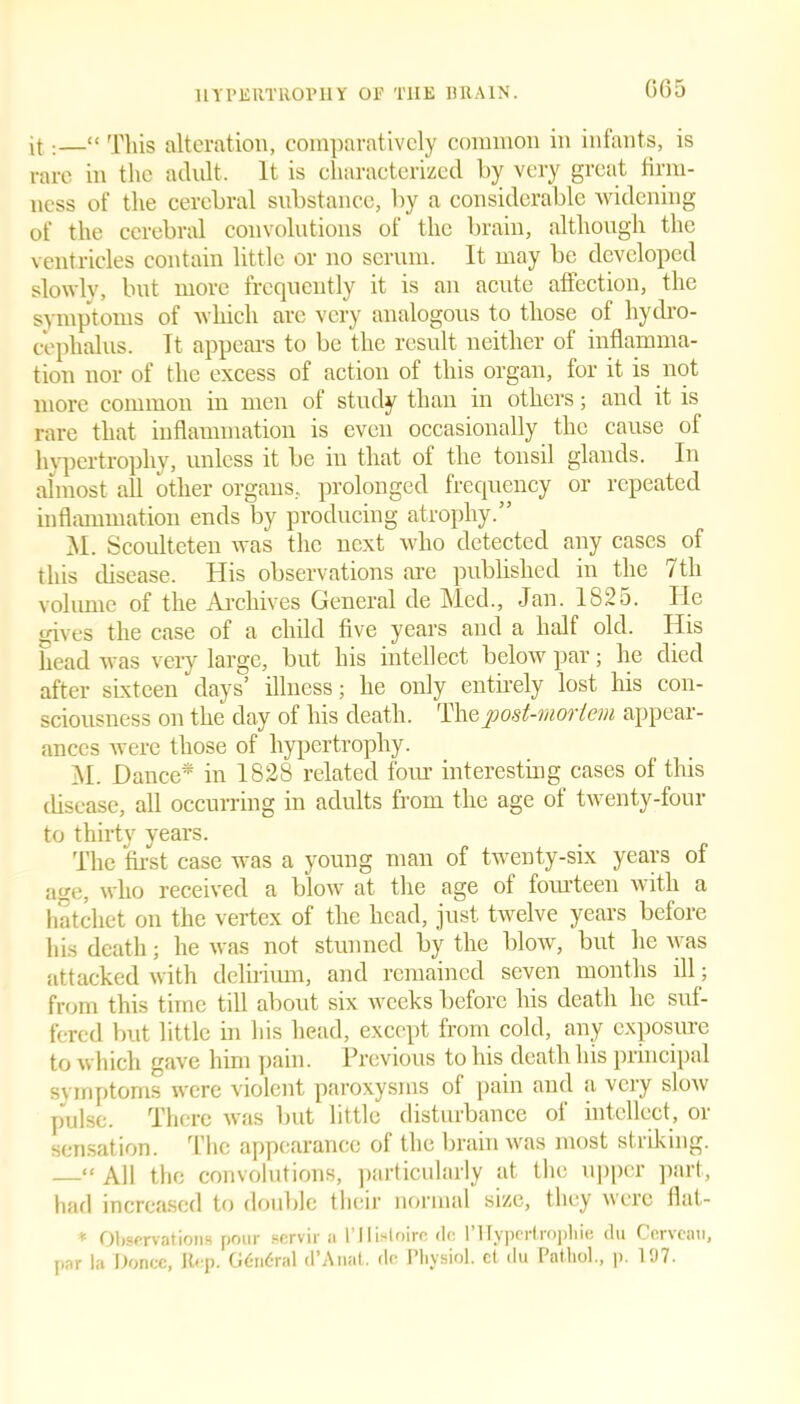 G65 it;—“ This alteration, comparatively common in infants, is rare in the adult. It is characterized by very great firm- ness of the cerebral substance, by a considerable widening of the cerebral convolutions of the brain, although the ventricles contain little or no scrum. It may be developed slowly, but more frequently it is an acute affection, the symptoms of which arc very analogous to those of hydro- cephalus. Tt appears to be the result neither of inflamma- tion nor of the excess of action of this organ, for it is not more common in men of study than in others; and it is rare that inflammation is even occasionally the cause of hypertrophy, unless it be in that of the tonsil glands. In almost all other organs, prolonged frequency or repeated inflammation ends by producing atrophy.” M. Scoulteten was the next who detected any cases of this disease. His observations are published in the 7th volume of the Archives General de Med., Jan. Ib25. He gives the case of a child five years and a half old. His head was very large, but his intellect below par; he died after sixteen days’ illness; he only entirely lost his con- sciousness on the day of his death. The post-mortem appear- ances were those of hypertrophy. M. Dance* in 1828 related four interesting cases of this disease, all occurring in adults from the age of twenty-four to thirty years. The first case was a young man of twenty-six years of age, who received a blow at the age of fourteen with a hatchet on the vertex of the head, just twelve years before his death; he was not stunned by the blow, but he was attacked with delirium, and remained seven months ill; from this time till about six weeks before his death he suf- fered but little in his head, except from cold, any exposure to which gave him pain. Previous to his death his principal symptoms were violent paroxysms of pain and a very slow pulse. There was but little disturbance of intellect, or sensation. The appearance of the brain was most striking. —“ All the convolutions, particularly at the upper part, had increased to double their normal size, they were flat- * Observations pour servir a l’llistoiro de lTIypertropliie du Cervenu, par la Donee, Rep. G6n6ral d’Anat. de Physiol, ct du Pathol., p. 197.