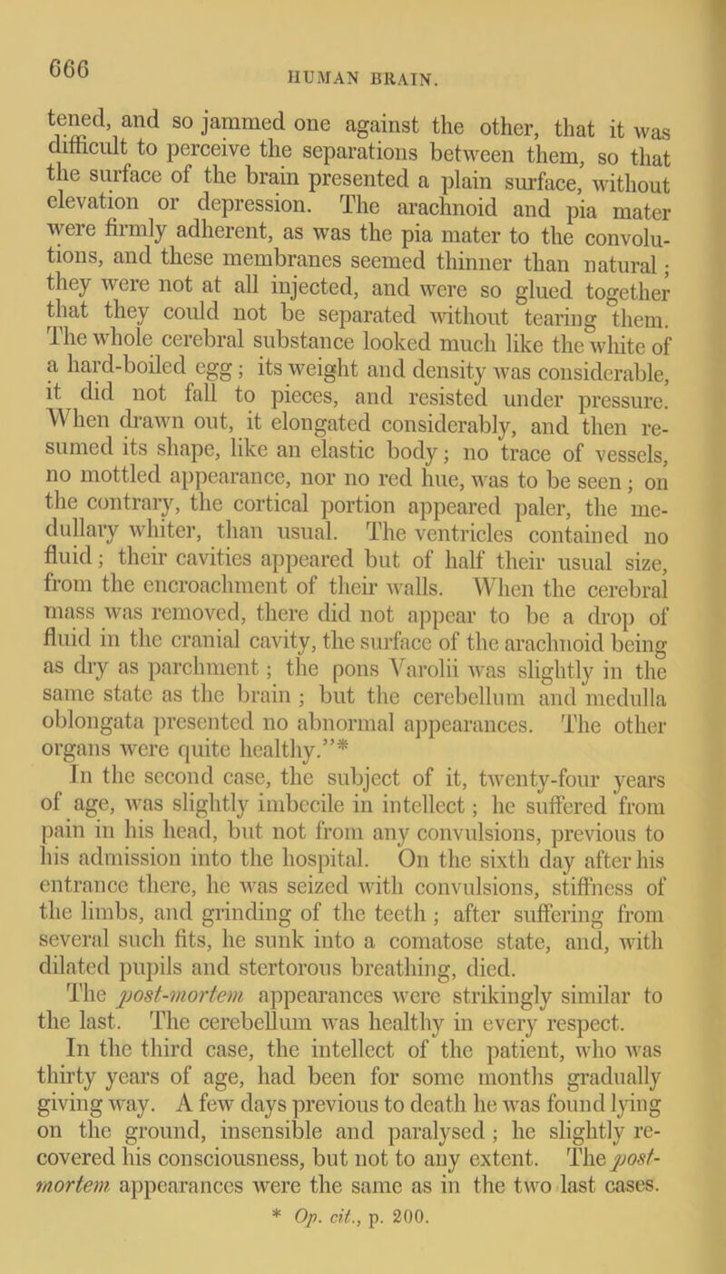 G66 HUMAN BRAIN. tened, and so jammed one against the other, that it was difficult to perceive the separations between them, so that the surface of the brain presented a plain surface, without elevation or depression. The arachnoid and pia mater were firmly adherent, as was the pia mater to the convolu- tions, and these membranes seemed thinner than natural; they were not at all injected, and were so glued together that they could not be separated without tearing them. The whole cerebral substance looked much like the white of a hard-boiled egg; its weight and density Avas considerable, it did not fall to pieces, and resisted under pressure. When drawn out, it elongated considerably, and then re- sumed its shape, like an elastic body; no trace of vessels, no mottled appearance, nor no red hue, was to be seen • on the contrary, the cortical portion appeared paler, the me- dullary whiter, than usual. The ventricles contained no fluid; their cavities appeared but of half their usual size, from the encroachment of their walls. When the cerebral mass was removed, there did not appear to be a drop of fluid in the cranial cavity, the surface of the arachnoid being as dry as parchment; the pons Varolii Avas slightly in the same state as the brain ; but the cerebellum and medulla oblongata presented no abnormal appearances. The other organs Avcre quite healthy.”* In the second case, the subject of it, tAventy-four years of age, was slightly imbecile in intellect; he suffered from pain in his head, but not from any convulsions, previous to his admission into the hospital. On the sixth day after his entrance there, he was seized with convulsions, stiffness of the limbs, and grinding of the teeth ; after suffering from several such fits, he sunk into a comatose state, and, Avith dilated pupils and stertorous breathing, died. The post-mortem appearances were strikingly similar to the last. The cerebellum Avas healthy in every respect. In the third case, the intellect of the patient, who Avas thirty years of age, had been for some months gradually giving Avay. A few days previous to death he Avas found lying on the ground, insensible and paralysed; he slightly re- covered his consciousness, but not to any extent. The post- mortem appearances Avere the same as in the two last cases. * Op. cit., p. 200.