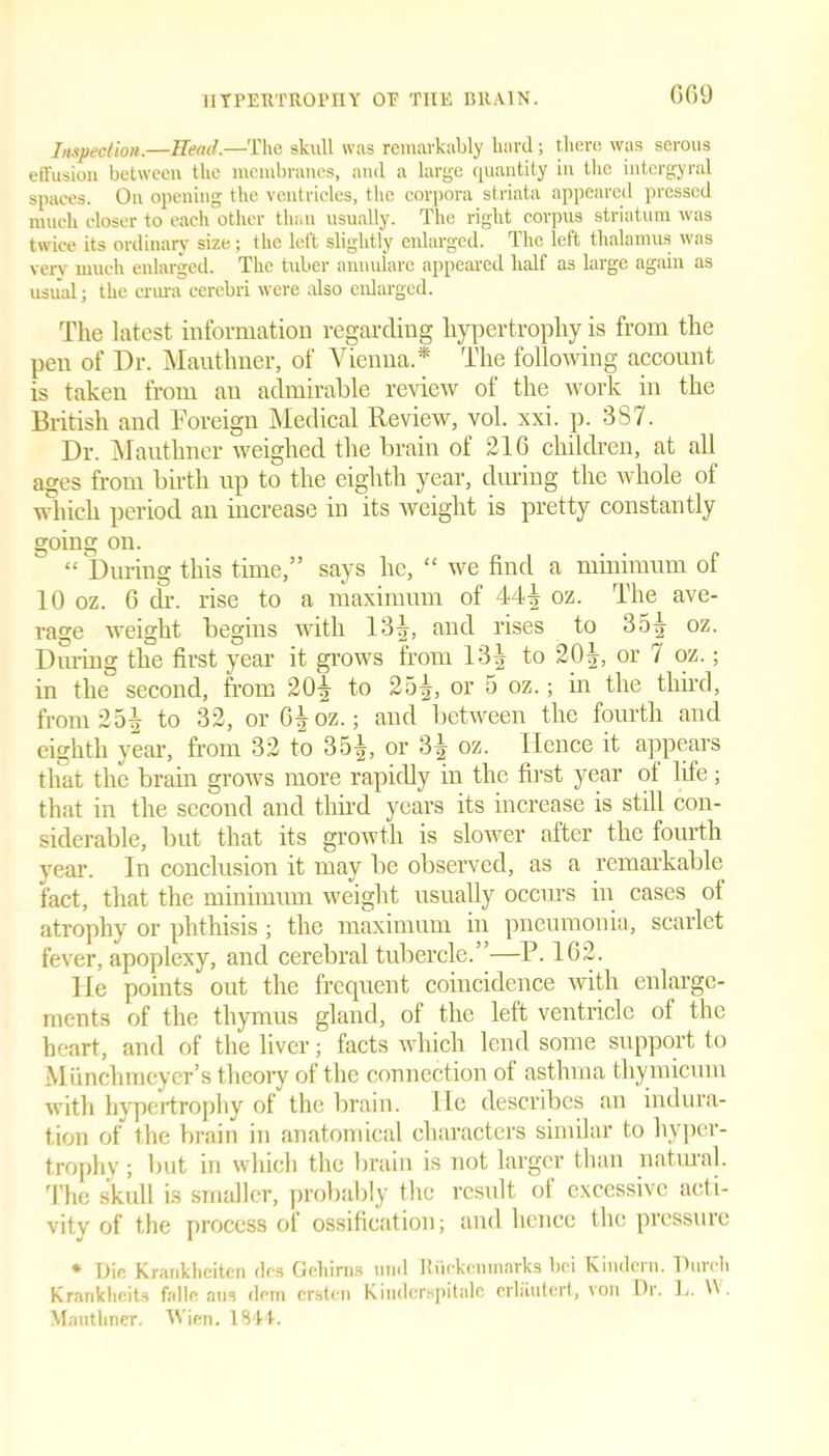 C69 Inspection.—Head.—The skull was remarkably hard; there was serous effusion between the membranes, and a large quantity in the intergyral spaces. On opening the ventricles, the corpora striata appeared pressed much closer to each other than usually. The right corpus striatum was twice its ordinary size; the left slightly enlarged. The left thalamus was verv much enlarged. The tuber annulare appeared half as large again as usual; the crura cerebri were also enlarged. The latest information regarding hypertrophy is from the pen of Dr. Mautlmer, of Vienna * The following account is taken from an admirable review of the work in the British and Foreign Medical Review, vol. xxi. p. 387. Dr. Mautlmer weighed the brain of 21G children, at all ages from birth up to the eighth year, during the whole of which period an increase in its weight is pretty constantly going on. “ During this time,” says he, “ we find a minimum of 10 oz. G dr. rise to a maximum of 444 oz. The ave- rage weight begins with 134, and rises to 354 oz. During the first year it grows from 134 to 204, or 7 oz.; in the second, from 204 to 254, or o oz.; in the third, from 254 to 32, or G4oz.; and between the fourth and eighth year, from 32 to 354, or 34 oz. Hence it appears that the brain grows more rapidly in the first year ot life; that in the second and third years its increase is still con- siderable, but that its growth is slower after the fourth year. In conclusion it may be observed, as a remarkable fact, that the minimum weight usually occurs in cases of atrophy or phthisis; the maximum in pneumonia, scarlet fever, apoplexy, and cerebral tubercle.’ —P. 162. lie points out the frequent coincidence with enlarge- ments of the thymus gland, of the left ventricle of the heart, and of the liver; facts which lend some support to Miinchmeyer’s theory of the connection of asthma thymicum with hypertrophy of the brain. He describes an indura- tion of the brain in anatomical characters similar to hyper- trophy ; but in which the brain is not larger than natural. The skull is smaller, probably the result of excessive acti- vity of the process of ossification; and hence the pressure * Die Kranklicitcn dcs Gehirns timl Iliickenmavks bci Kiiulcni. Diivcli Krankheita falle ntia dein ersten Kiiulerspitalc crlautert, von Dr. L. W . Mautlmer. Wien. 1844.