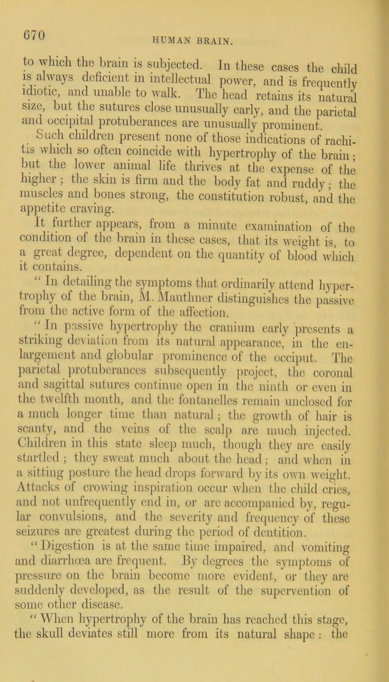 HUMAN BRAIN. to which the brain is subjected. In these cases the child is always deficient m intellectual power, and is frequently idiotic, and unable to walk. The head retains its natural size, but the sutures close unusually early, and the parietal and occipital protuberances are unusually prominent. ouch children present none of those indications of rachi- tis which so often coincide with hypertrophy of the brain; but the lower animal life thrives at the expense of the higher ; the skin is firm and the body fat and ruddy; the muscles and bones strong, the constitution robust, and the appetite craving. It further appears, from a minute examination of the condition of the brain in these cases, that its weight is, to a great degree, dependent on the quantity of blood which it contains. “ In detailing the symptoms that ordinarily attend hyper- trophy of the brain, M. Mauthner distinguishes the passive from the active form of the affection. “ I'1 passive hypertrophy the cranium early presents a striking deviation from its natural appearance, in the en- largement and globular prominence of the occiput. The parietal protuberances subsequently project, the coronal and sagittal sutures continue open in the ninth or even in the twelfth month, and the fontanellcs remain unclosed for a much longer time than natural; the growth of hair is scanty, and the veins of the scalp are much injected. Children in this state sleep much, though they are easily startled ; they sweat much about the head; and when in a sitting posture the head drops forward by its own weight. Attacks of crowing inspiration occur when the child cries, and not unfrequently end in, or arc accompanied by, regu- lar convulsions, and the severity and frequency of these seizures are greatest during the period of dentition. “ Digestion is at the same time impaired, and vomiting and diarrhoea are frequent. By degrees the symptoms of pressure on the brain become more evident, or they are suddenly developed, as the result of the supervention of some other disease. “ When hypertrophy of the brain has reached this stage, the skull deviates still more from its natural shape : the