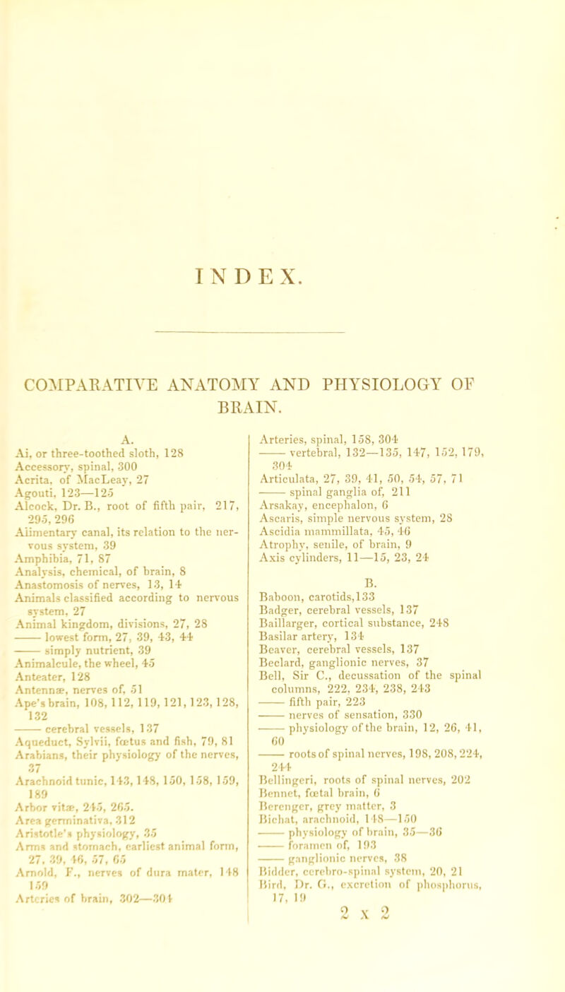 INDE X COMPARATIVE ANATOMY AND PHYSIOLOGY OF BRAIN. A. Ai, or three-toothed sloth, 128 Accessory, spinal, 300 Acrita, of MacLeay, 27 Agouti, 123—125 Alcock, Dr. B., root of fifth pair, 217, 295, 296 Alimentary canal, its relation to the ner- vous system, 39 Amphibia, 71, 87 Analysis, chemical, of brain, 8 Anastomosis of nerves, 13, 14 Animals classified according to nervous system, 27 Animal kingdom, divisions, 27, 28 lowest form, 27, 39, 43, 44 simply nutrient, 39 Animalcule, the wheel, 45 Anteater, 128 Antennae, nerves of, 51 Ape’s brain, 108, 112, 119,121,123,128, 132 cerebral vessels, 137 Aqueduct, Sylvii, fcetus and fish, 79, 81 Arabians, their physiology of the nerves, 37 Arachnoid tunic, 143,148, 150, 158, 159, 189 Arbor vitse, 245, 265. Area germinativa, 312 Aristotle’s physiology, 35 Arms and stomach, earliest animal form, 27, 39, 46, 57, 65 Arnold, F., nerves of dura mater, 148 159 Arteries of brain, 302—304 Arteries, spinal, 158, 304 vertebral, 132—135, 147, 152, 179, 304 Articulata, 27, 39, 41, 50, 54, 57, 71 spinal ganglia of, 211 Arsakay, encephalon, 6 Ascaris, simple nervous system, 28 Ascidia mammillata, 45, 46 Atrophy, senile, of brain, 9 Axis cylinders, 11—15, 23, 24 B. Baboon, carotids,133 Badger, cerebral vessels, 137 Baillarger, cortical substance, 248 Basilar artery, 134 Beaver, cerebral vessels, 137 Beclard, ganglionic nerves, 37 Bell, Sir C., decussation of the spinal columns, 222, 234, 238, 243 fifth pair, 223 nerves of sensation, 330 physiology of the brain, 12, 26, 41, 60 roots of spin.il nerves, 198, 208,224, 244 Bellingeri, roots of spinal nerves, 202 Bonnet, fcetal brain, 6 Bercnger, grey matter, 3 Bichat, arachnoid, 148—150 physiology of brain, 35—36 foramen of, 193 ganglionic nerves, 38 Bidder, ccrebro-spinal system, 20, 21 Bird, Dr. G., excretion of phosphorus, 17, 19 2x2