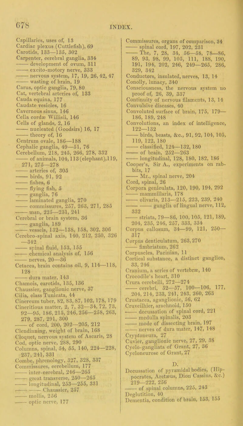 Capillaries, uses of, 13 Cardiac plexus (Cuttlefish), 69 Carotids, 133—135, 302 Carpenter, cerebral ganglia, 334- development of ovum, 311 —— excito-motory nerve, 333 nervous system, 17, 19, 26,42, 47 wasting of brain, 19 Carus, optic ganglia, 79, 80 Cat, vertebral arteries of, 133 Cauda equina, 177 Caudate vesicles, 16 Cavernous sinus, 146 Celia cordte Willisii, 146 Cells of glands, 2, 16 nucleated (Goodsirs) 16, 17 theory of, 16 Centrum ovale, 186—188 Cephalic ganglia, 49—51, 76 Cerebellum, 218, 245, 266, 278, 332 of animals, 104,113 (elephant), 119, 271, 275—278 arteries of, 305 birds, 91, 92 fishes, 6 flying fish, 5 ganglia, 76 laminated ganglia, 270 commissures, 257, 263, 271, 285 man, 225—231, 241 Cerebral or brain system, 36 ganglia, 189 vessels, 132—138, 158, 302, 306 Cerebro-spinal axis, 140, 212, 250, 326 —342 spinal fluid, 153, 155 chemical analysis of, 156 • nerves, 20—36 Cetacea, brain contains oil, 9, 114—118, 128 dura mater, 143 Chamois, carotids, 135, 136 Chaussier, ganglionic nerve, 37 Cilia, class Tunicata, 44 Cinereum tuber, 82, 83, 87,102,178, 179 Cineritious matter, 2, 7, 32—34, 72, 73, 92—95, 186, 215, 246, 256—258, 263, 279, 287, 291, 300 of cord, 200, 202—205, 212 Clendinning, weight of brain, 168 Cloquet, nervous system of Ascaris, 28 Cod, optic nerve, 288, 290 Columns, spinal, 54, 55, 140, 224—228, 237, 241, 331 Combe, phrenology, 327, 328, 337 Commissures, cerebellum, 177 inter-cerebral, 246—265 • great transverse, 250—265 longitudinal, 253—255, 331 Chaussier, 257 mollis, 256 optic nerve, 177 Commissures, organs of comparison, 34 spinal cord, 197, 202, 231 The, 7, 28, 34, 56—58, 78—86, 89, 93, 98, 99, 105, 111, 188, 190, 191, 194, 202, 246, 249—265, 286, 329, 342 Conductors, insulated, nerves, 13, 14 Conolly, lunacy, 340 Consciousness, the nervous system no proof of, 26, 39, 337 Continuity of nervous filaments, 13, 14 Convulsive diseases, 40 Convoluted surface of brain, 175, 179— 186, 189, 248 Convolutions, an index of intelligence, 122—132 birds, beasts, &c., 91, 92, 104, 105, 119, 122, 180 classified, 124—132, 180 of brain, 252—263 • longitudinal, 128, 180, 182, 186 Cooper’s, Sir A., experiments on rab- bits, 17 Mr., spinal nerve, 204 Cord, spinal, 26 Corpora geniculata, 120, 190, 194, 292 mammillaria, 178 olivaria, 213—215, 223, 239, 240 ganglia of lingual nerve, 112, 332 striata, 79—S6, 100,105, 121, 189, 204, 235, 246, 257, 333, 334 Corpus callosum, 34—99, 121, 250— 317 Corpus denticulatum, 263,270 fimbriatum, 262 Corpuscles, Pacinian, 11 Cortical substance, a distinct ganglion, 33, 246 Cranium, a series of vertebra:, 140 Crocodile’s heart, 310 Crura cerebelli, 272—274 cerebri, 52—57, 100—106, 177, 204, 214, 233, 241, 243, 260, 263 Crustacea, aganglionic, 56, 62 Cruveilhier, arachnoid, 150 • decussation of spinal cord, 221 medulla spinalis, 203 mode of dissecting brain, 197 nerves of dura mater, 147, 148 Cryptoneura, 27 Cuvier, ganglionic nerve, 27, 29, 38 Cyclo-gangliata of Grant, 27, 36 Cycloneurose of Grant, 27 D. Decussation of pyramidal bodies, (Hip- pocrates, Aretseus, Dion Cassius, &c.) 219—222, 256 of spinal columns, 225, 243 Deglutition, 40 Dementia, condition of brain, 153, 155