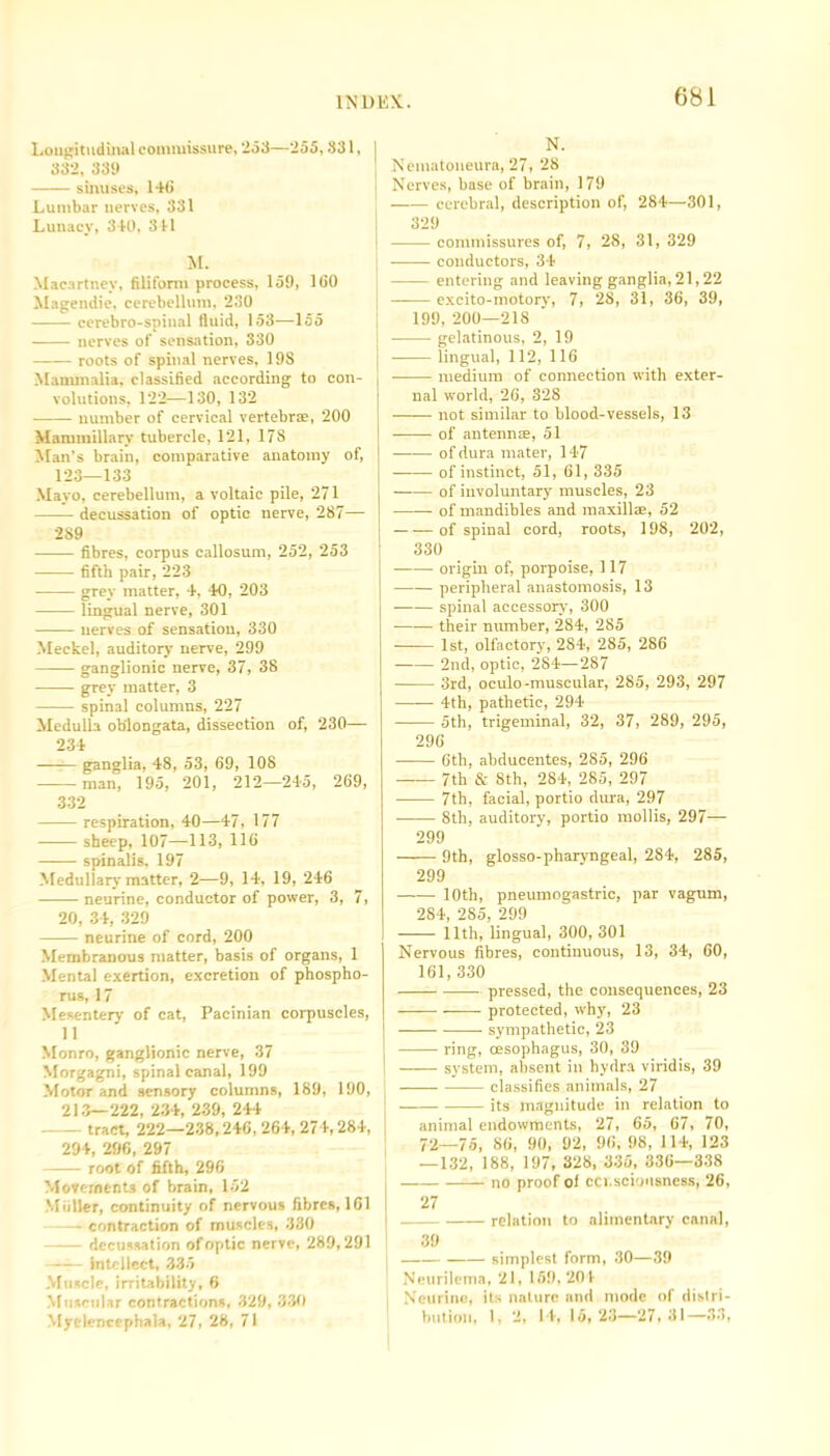 Longitudinal commissure, 253—255, S31, j 332, 331) sinuses, 140 Lumbar nerves, 331 Lunacy, 340, 341 M. Macartney, filiform process, 159, 100 Magendie, cerebellum, 230 cerebro-spinal fluid, 153—155 nerves of sensation, 330 roots of spinal nerves, 198 Mammalia, classified according to con- volutions, 122—130, 132 number of cervical vertebrae, 200 Mammillary tubercle, 121, 17S Man's brain, comparative anatomy of, 123—133 Mayo, cerebellum, a voltaic pile, 271 decussation of optic nerve, 287— 2S9 fibres, corpus callosum, 252, 253 fifth pair, 223 grey matter, 4, 40, 203 lingual nerve, 301 nerves of sensation, 330 Meckel, auditor)- nerve, 299 ganglionic nerve, 37, 38 grey matter, 3 spinal columns, 227 Medulla oblongata, dissection of, 230— 234 -—— ganglia, 48, 53, 69, 108 man, 195, 201, 212—245, 269, 332 respiration, 40—47, 177 sheep, 107—113, 116 spinalis, 197 Medullary matter, 2—9, 14, 19, 246 neurine, conductor of power, 3, 7, 20, 34, 329 neurine of cord, 200 Membranous matter, basis of organs, 1 Mental exertion, excretion of phospho- rus, 17 Mesentery of cat, Pacinian corpuscles, 11 Monro, ganglionic nerve, 37 Morgagni, spinal canal, 199 Motor and sensory columns, 189, 190, 213—222, 234, 239, 244 - tract, 222—238,246, 264, 274,284, 294, 296, 297 root of fifth, 296 Movements of brain, 152 Mu Her, continuity of nervous fibres, 161 —*- contraction of muscles, 330 decussation of optic nerve, 289,291 -- intellect, 335 Muscle, irritability, 6 Muscular contractions, 329, 330 Myelencephala, 27, 28, 71 N. Nematoneura, 27, 28 Nerves, base of brain, 179 cerebral, description of, 284—301, 329 commissures of, 7, 28, 31, 329 conductors, 34 entering and leaving ganglia, 21,22 —— excito-motory, 7, 28, 31, 36, 39, 199, 200—218 gelatinous, 2, 19 lingual, 112, 116 medium of connection with exter- nal world, 26, 328 not similar to blood-vessels, 13 of antennae, 51 of dura mater, 147 of instinct, 51, 61, 335 of involuntary muscles, 23 of mandibles and maxillae, 52 of spinal cord, roots, 198, 202, 330 origin of, porpoise, 117 peripheral anastomosis, 13 spinal accessor)-, 300 their number, 284, 285 —-— 1st, olfactory, 284, 285, 286 2nd, optic, 284—287 3rd, oculo-muscular, 285, 293, 297 4th, pathetic, 294 5th, trigeminal, 32, 37, 289, 295, 296 6th, abducentes, 285, 296 7th & 8th, 284, 285, 297 7th, facial, portio dura, 297 8th, auditory, portio mollis, 297— 299 9th, glosso-pharyngeal, 284, 285, 299 10th, pneumogastric, par vagum, 284, 285, 299 11th, lingual, 300, 301 Nervous fibres, continuous, 13, 34, 60, 161,330 pressed, the consequences, 23 protected, why, 23 sympathetic, 23 ring, oesophagus, 30, 39 system, absent in hydra viridis, 39 classifies animals, 27 its magnitude in relation to animal endowments, 27, 65, 67, 70, 72—75, 86, 90, 92, 96,98, 114, 123 —132, 188, 197, 328, 335, 336—338 no proof of consciousness, 26, 27 relation to alimentary canal, 39 simplest form, 30—39 Neurilema, 21, 159, 201 Neurine, its nature and mode of distri- bution, 1, 2, 14, 15, 23—27,31—33,