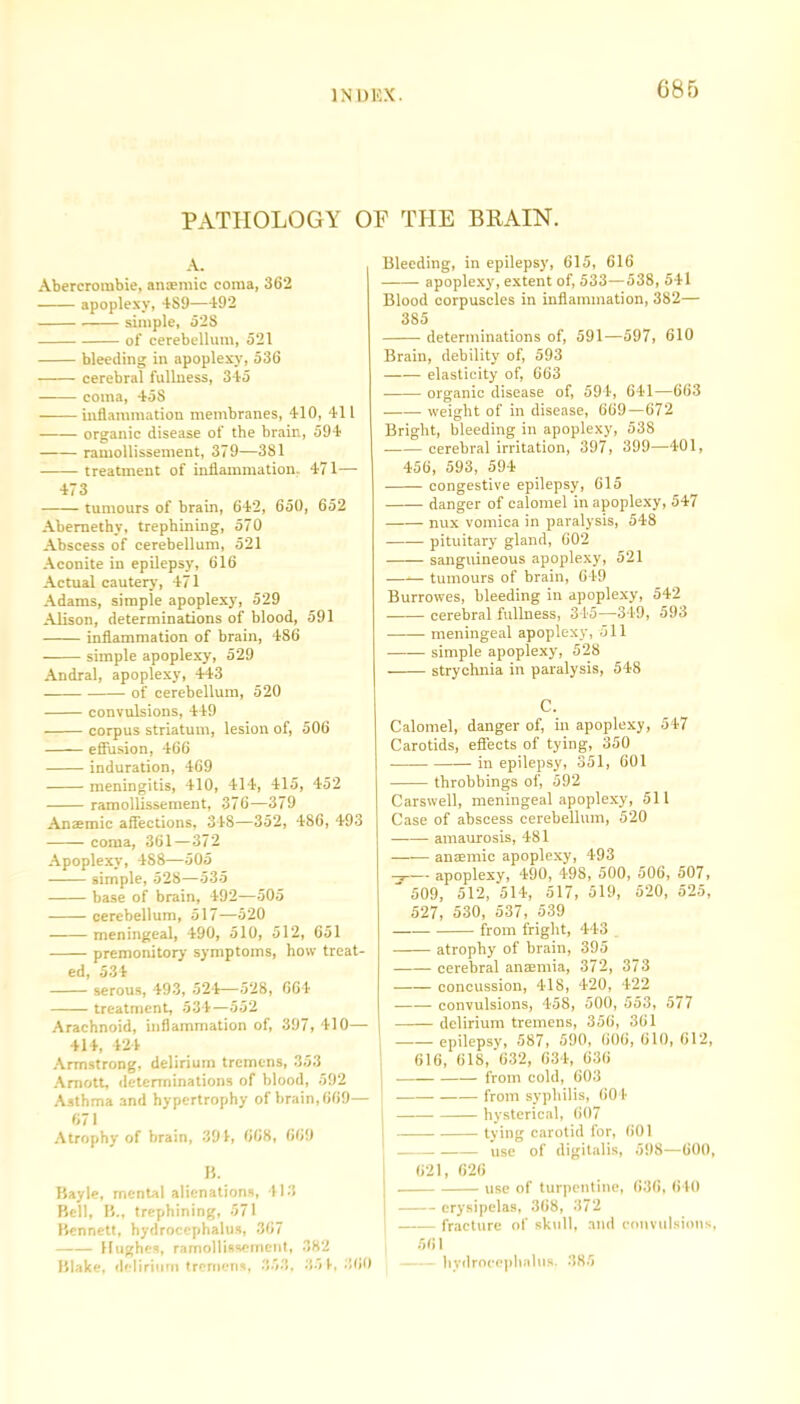 PATHOLOGY OP THE BRAIN. A. Abercrombie, anaemic coma, 362 apoplexy, 4S9—492 simple, 52S of cerebellum, 521 bleeding in apoplexy, 536 cerebral fullness, 345 coma, 458 inflammation membranes, 410, 411 organic disease of the brain, 594 ramollissement, 379—381 treatment of inflammation. 471— 473 tumours of brain, 642, 650, 652 Abemethy, trephining, 570 Abscess of cerebellum, 521 Aconite in epilepsy, 616 Actual cautery, 471 Adams, simple apoplexy, 529 Alison, determinations of blood, 591 inflammation of brain, 486 simple apoplexy, 529 Andral, apoplexy, 443 of cerebellum, 520 convulsions, 449 corpus striatum, lesion of, 506 effusion, 466 induration, 469 meningitis, 410, 414, 415, 452 ramollissement, 376—379 Anaemic affections, 348—352, 486, 493 coma, 361—372 Apoplexy, 488—505 simple, 528—535 base of brain, 492—505 cerebellum, 517—520 meningeal, 490, 510, 512, 651 premonitory symptoms, how treat- ed, 534 serous, 493, 524—528, 664 treatment, 534—552 Arachnoid, inflammation of, 397, 410— 414, 424 Armstrong, delirium tremens, 353 Amott, determinations of blood, 592 Asthma and hypertrophy of brain, 669— 671 Atrophy of brain, 394, 668, 669 B. Bayle, mental alienations, 413 Bell, B., trephining, 571 Bennett, hydrocephalus, 367 Hughes, ramollissement, 382 Blake, delirium trernens, 353, 351,360 Bleeding, in epilepsy, 615, 616 apoplexy, extent of, 533—538, 541 Blood corpuscles in inflammation, 382— 385 determinations of, 591—597, 610 Brain, debility of, 593 elasticity of, 663 organic disease of, 594, 641—663 weight of in disease, 669—672 Bright, bleeding in apoplexy, 538 cerebral irritation, 397, 399—401, 456, 593, 594 congestive epilepsy, 615 danger of calomel in apoplexy, 547 nux vomica in paralysis, 548 pituitary gland, 602 sanguineous apoplexy, 521 —-— tumours of brain, 649 Burrowes, bleeding in apoplexy, 542 cerebral fullness, 345—349, 593 meningeal apoplexy, 511 —— simple apoplexy, 528 strychnia in paralysis, 548 C. Calomel, danger of, in apoplexy, 547 Carotids, effects of tying, 350 in epilepsy, 351, 601 ■ throbbings of, 592 Carswell, meningeal apoplexy, 511 Case of abscess cerebellum, 520 —-— amaurosis, 481 anaemic apoplexy, 493 —— apoplexy, 490, 498, 500, 506, 507, ' 509, 512, 514, 517, 519, 520, 525, 527, 530, 537, 539 from fright, 443 . atrophy of brain, 395 cerebral anaemia, 372, 373 concussion, 418, 420, 422 convulsions, 458, 500, 553, 577 delirium tremens, 356, 361 epilepsy, 587, 590, 606, 610, 612, 616, 618, 632, 634, 636 from cold, 603 - from syphilis, 604 ■ hysterical, 607 tying carotid for, 601 use of digitalis, 598—600, 621, 626 use of turpentine, 636, 640 erysipelas, 368, 372 fracture of skull, and convulsions, 561 hydrocephalus. 385