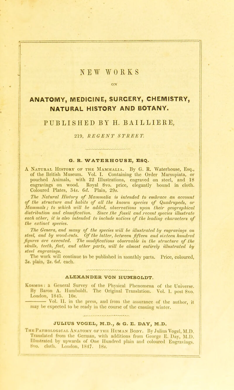 NEW WORKS ON ANATOMY, MEDICINE, SURGERY, CHEMISTRY, NATURAL HISTORY AND BOTANY. PUBLISHED BY H. BAILLIERE, 219, REGENT STREET. G. R. WATERHOUSE, ESQ. A Natural History of the Mammalia. By G. R. Wnterliouse, Esq., of the British Museum. Yol. I. Containing the Order Marsupiata, or pouched Animals, with 22 Illustrations, engraved on steel, and 18 engravings on wood. Royal 8vo. price, elegantly bound in cloth. Coloured Plates, 34s. 6c/. Plain, 29s. The Natural History of Mammalia is intended to embrace an account of the structure and habits of all the known species of Quadrupeds, or Mammals; to which will be added, observations upon their geographical distribution and classification. Since the fossil and recent species illustrate each other, it is also intended to include notices of the leading characters of the extinct species. The Genera, and many of the species will be illustrated by engravings on steel, and by wood-cuts. Of the latter, between fifteen and sixteen hundred i figures are executed. The modifications observable in the structure of the skulls, teeth, feet, and other parts, will be almost entirely illustrated by steel engravings. The work will continue to be published in monthly parts. Price, coloured, 3s. plain, 2s. 6<Z. each. ALEXANDER VON HUMBOLDT. Kosmos: a General Survey of the Physical Phenomena of the Universe. I By Baron A. Humboldt. The Original Translation. Vol. 1. post 8vo. 1 London, 1845. 10*. Vol. II. in the press, and from the assurance of the author, it may be expected to lie ready in the course of the ensuing winter. JULIUS VOGEL, M.D., & G. E. DAY, M.D. Tub Pathological Anatomy of the Human Body. By Julius Vogel, M.D. Translated from the German, with additions from George E. Day, M.D. Illustrated by upwards of One Hundred plain and coloured Engravings. 8vo. cloth. London, 1847. 18*.