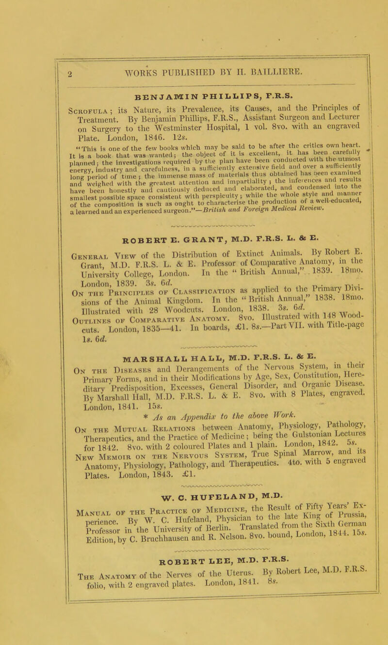 BENJAMIN PHILLIPS, F.R.S. Scrofula; its Nature, its Prevalence, its Causes, and the Principles of Treatment. By Benjamin Phillips, F.R.S., Assistant Surgeon and Lecturer on Surgery to the Westminster Hospital, 1 vol. 8vo. with an engraved Plate. London, 1846. 12s. “This is one of the few books which may he said to be after the critics own heart. It is a book that was wanted; the object of it is excellent, it lias been carehilly planned; the investigations required by the plan have been ivmducted w t i ‘ ^ energy, industry and carefulness, in a sufficiently extensive field and over a sufficiently lone period of time ; the immense mass of materials thus obtained has ueen examined arnf weighed witli the greatest attention and impartiality ) the infeie,'ce8 and results have been honestly and cautiously deduced and elaborated, and 1“t“ * smallest possible space consistent with perspicuity; while the whole style* of tlie composition is such as ought to characterise the production of a well-educated, a learned aud an experienced surgeon.”—British and Foreign Medical llemew. ROBERT E. GRANT, M.D. F.R.S. L. & E. General View of the Distribution of Extinct Animals. By Robert E. r.rant M D F.R.S. L. & E. Professor of Comparative Anatomy, in the University College, London. In the “ British Annual,” 1839. 18mo. London, 1839. 3s. 6tl. , ,, . y-.. • On the Principles of Classification as applied to t^e„P^“ary sions of the Animal Kingdom. In the “ British Annual, 1838. 18mo. Illustrated with 28 Woodcuts. London, 1838. 3s. ba. Outlines of Comparative Anatomy. 8vo. Illustrated with 148 V ood- cuts. London, 1835—41. In boards, £1. 8s.—Part MI. with Title-page Is. 6rf. MARSHALL HALL, M.D. F.R.S. L. & E. On the Diseases and Derangements of the Nervous System, in their Primary Forms, and in their Modifications by Age, Sex, Constitution, Here- ditary Predisposition, Excesses, General Disorder, and Organic Disease. By Marshall llall, M.D. F.R.S. L. & E. 8vo. with 8 Plates, engraved. London, 1841. 15s. * As an Appendix to the above Work. On the Mutual Relations between Anatomy, Physiology, Pathology', Therapeutics, and the Practice of Medicine; being the Gulstomau Lectures for 1842. 8vo. with 2 coloured Plates and 1 plain. London, 1842. • • New Memoir on the Nervous System, Tme Spinal Marrow, and 1 Anatomy, Physiology, Pathology, and Therapeutics. 4to. with 5 engraved Plates. London, 1843. £1. w. c. HUFELAND, M.D. Manual of the Practice of Medicine, the ResultofC Prussia • ii,. w r Hnfeland. Physician to the late King ot l russia, penence. By • .• ,. Translated from the Sixth German Professor in the University of Beilin. , , , lst ii 1r,,■ Edition, by C. Bruchhausen and It. Nelson. 8vo. hound, London, 1844. 15s. ROBERT LEE, M.D. F.R.S. The Anatomy of the Nerves of the Uterus. By Robert Lee, M.D. F.R.S. folio, with 2 engraved plates. London, 1841. os.