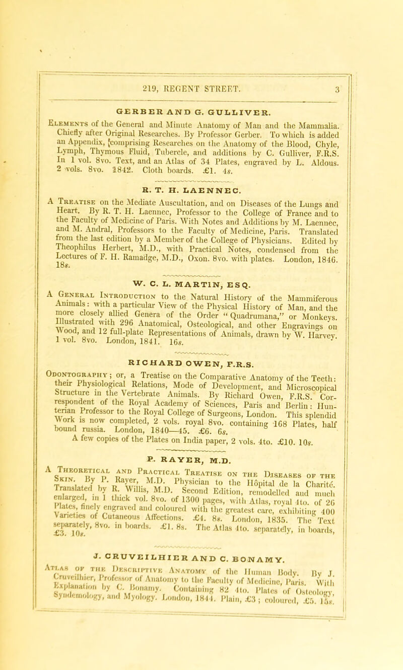 GERBER AND G. GULLIVER. Elements of the General and Minute Anatomy of Man and the Mammalia. Chiefly alter Original Researches. By Professor Gerber. To which is added an Appendix, (comprising Researches on the Anatomy of the Blood, Chyle, Lymph, Thymous Fluid, Tubercle, and additions by C. Gulliver, F.R.S. In 1 vol. 8vo. Text, and an Atlas of 34 Plates, engraved by L. Aldous. 2 vols. 8vo. 1842. Cloth boards. £1. 4s. R. T. H. LAENNEC. A Treatise on the Mediate Auscultation, and on Diseases of the Lungs and Heart. By R. T. H. Laennec, Professor to the College of France and to the Faculty of Medicine of Paris. With Notes and Additions by M. Laennec, and M. Andral, Professors to the Faculty of Medicine, Paris. Translated from the last edition by a Member of the College of Physicians. Edited by Theophilus Herbert, M.D., with Practical Notes, condensed from the Lectures of F. H. Ramadge, M.D., Oxon. 8vo. with plates. London, 1846. 18s. W. C. L. MARTIN, ESQ. A General Introduction to the Natural History' of the Mammiferous Animals: with a particular View of the Physical History of Man, and the more closely allied Genera of the Order “ Quadrumana,” or Monkeys. Illustrated with 296 Anatomical, Osteological, and other Engravings on wood, and 12 full-plate Representations of Animals, drawn bv W. Ilarvev 1 vol. 8vo. London, 1841. 16s. RICHARD OWEN, F.R.S. Odontography ; or, a Treatise on the Comparative Anatomy of the Teeth: their Physiological Relations, Mode of Development, and Microscopical structure in the Vertebrate Animals. By Richard Owen, F.R.S. Cor- respondent of the Royal Academy of Sciences, Paris and Berlin: Ilun- tenan Professor to the Royal College of Surgeons, London. This splendid Work is now completed, 2 vols. royal 8vo. containing 168 Plates, half bound russia. London, 1840—45. £6. 6s. A few copies of the Plates on India paper, 2 vols. 4to. £10. 10s. P. RAYER, M.D. A SkTn0RRv,CPL PND PMCnCA™ Treatise on the Djseases of the Sk'n By I . Rayer, M.D. Physician to the Hopital de la Charite Translated by R. Willis, M.D. Second Edition, remodelled and mucli PHtcge(fi 7 1 t lICk ,V° ' ,8V0; °f 1300 PaSes- with Atlas, royal 4to. of 20 Mates, finely engraved and coloured with the greatest care, exhibiting 400 Varieties of Cutaneous Affections. £4. 8s. London, 1835. The Text £3aTosy’ 8V0' 10 b°ard8, £h 8S‘ The At,as 4t0- separately, in boards. J. CRUVEILHIER AND C. BONAMY. Ai7.A8 Z T,f Pbscbiptive Anatomy of the Human Body. Bv J Lruvcilhier, Professor of Anatomy to the Faculty of Medicine, Paris. With Explanation by C. Bonainy. Containing 82 4to. Plates of Osteology Syndemology, and Myology. London, 1844. Plain, £3 ; coloured, £5 15s’