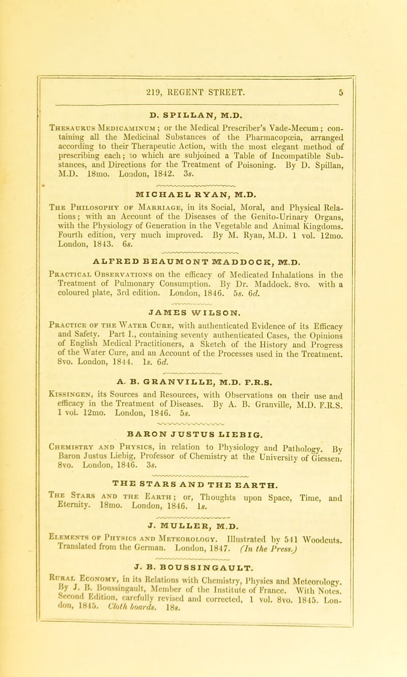 D. SPILLAN, M.D. Thesaurus Medicaminum ; or the Medical Prescriber’s Vade-Mecum; con- taining all the Medicinal Substances of the Pharmacopoeia, arranged according to their Therapeutic Action, with the most elegant method of prescribing each; to which are subjoined a Table of Incompatible Sub- stances, and Directions for the Treatment of Poisoning. By D. Spillan, M.D. 18mo. London, 1842. 3s. MICHAEL RYAN, M.D. The Philosophy of Marriage, in its Social, Moral, and Physical Rela- tions ; with an Account of the Diseases of the Genito-Urinary Organs, with the Physiology of Generation in the Vegetable and Animal Kingdoms. Fourth edition, very much improved. By M. Ryan, M.D. 1 vol. 12mo. London, 1843. 6s. ALFRED BEAUMONT SHADDOCK, IVS.D. Practical Observations on the efficacy of Medicated Inhalations in the Treatment of Pulmonary Consumption. By Dr. Maddock. 8vo. with a coloured plate, 3rd edition. Loudon, 1846. 5s. 6d. JAMES WILSON. Practice of the Water Cure, with authenticated Evidence of its Efficacy and Safety. Part I., containing seventy authenticated Cases, the Opinions of English Medical Practitioners, a Sketch of the History and Progress of the Water Cure, and an Account of the Processes used in the Treatment. 8vo. London, 1844. Is. 6d. A. B. GRANVILLE, M.D. F.R.S. Kissingen, its Sources and Resources, with Observations on their use and efficacy in the Treatment of Diseases. By A. B. Granville, M.D. F.R.S. 1 vol. 12mo. London, 1846. 5s. BARON JUSTUS LIEBIG. Chemistry and Physics, in relation to Physiology and Pathology. By Baron Justus Liebig, Professor of Chemistry at the University of Giessen. 8vo. London, 1846. 3s. THE STARS AND THE EARTH. The Stars and the Earth ; or, Thoughts upon Space, Time, and Eternity. 18ino. London, 1846. Is. J. MULLER, M.D. Elements of Physics and Meteorology. Illustrated by 541 Woodcuts. Translated from the German. London, 1847. (In the Press.) J. B. BOUSSINGAULT. Rural Economy, in its Relations with Chemistry, Physics nnd Meteorology. By J. B. Boussingault, Member of the Institute of France. With Note's. Second Edition, carefully revised and corrected, 1 vol. 8vo. 1845. Lon- don, 1845. Cloth hoards. 18s.