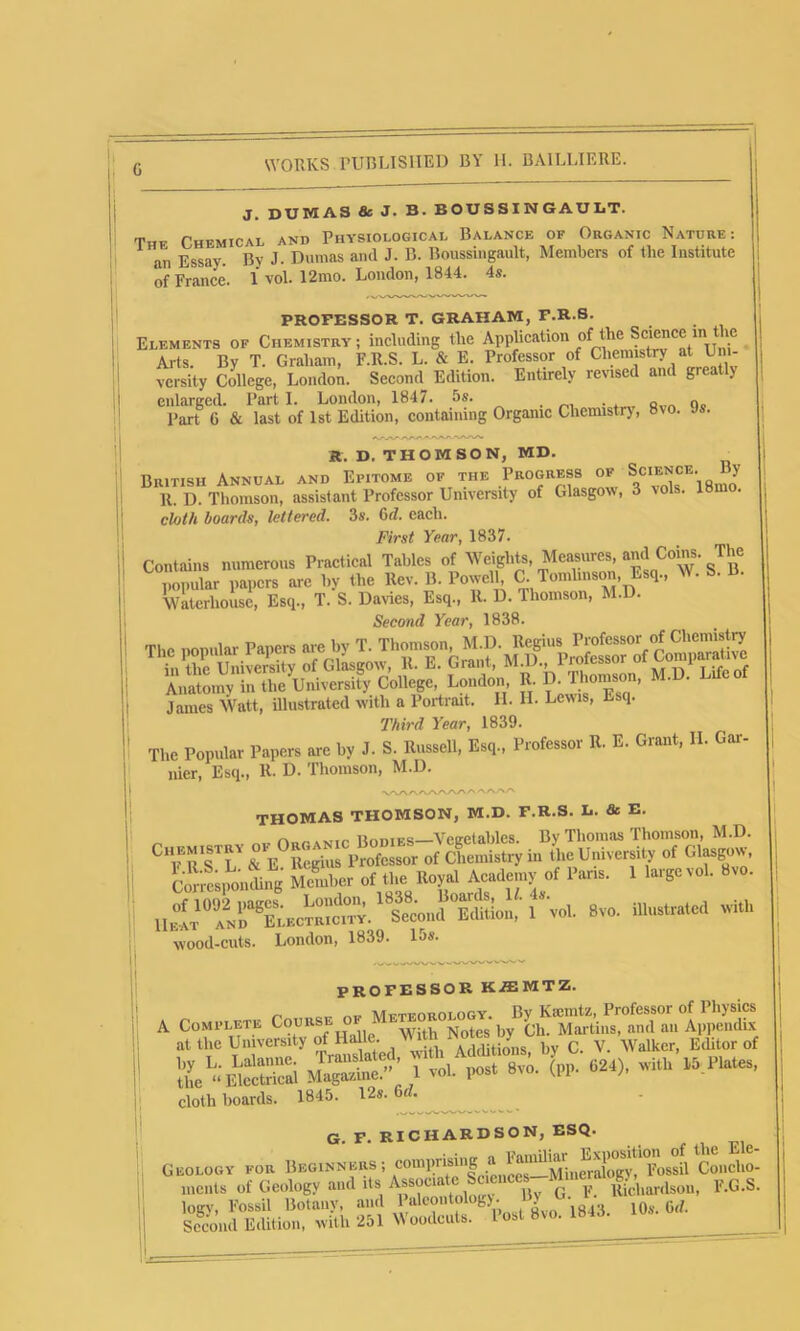 G J. DUMAS & J- B. BOUSSXNGAULT. Thf Chemical and Physiological Balance of Organic Natdre: an Essay. By J. Dumas and J. B. Boussingault, Members of the Institute of France. 1 vol. 12mo. London, 1844. 4s. PROFESSOR T. GRAHAM, F.R.S. Elements of Chemistry ; including tlie Application of the Science m the Arts. By T. Graham, F.R.S. L. & E. Professor of Chemistry at Uni- versity College, London. Second Edition. Entirely revised and greatly enlarged. Part I. London, 1847. 5s. . . Q n„ Part G & last of 1st Edition, containing Organic Chemistr), 8vo. Js. R. D. THOMSON, MD. British Annual and Epitome of the Progress of Spence. By 11. D. Thomson, assistant Professor University of Glasgow, 3 \ols. 18mo. cloth hoards, lettered. 3s. 6d. each. First Year, 1837. Contains numerous Practical Tables of Weights, Measures, and Corns. The popular papers are by the Rev. B. Powell, C. Tomlinsoni Esq., W. S. B. Waterhouse, Esq., T. S. Davies, Esq., R. D. Thomson, M.D. Second Year, 1838. Third Year, 1839. The Popular Papers are by J. S. Russell, Esq., Professor R. E. Grant, II. Gar- nier, Esq., R. D. Thomson, M.D. V\AAAAAAAA AAA A THOMAS THOMSON, M.D. F.R.S. D. & E. ...... liomES Vegetables. Bv Thomas Thomson, M.D. Cn EM'STRY oi ° .g f of Chemistryin the University of Glasgow, Coriponlg Member of the Royal Academy of Paris. 1 large vol. 8vo. 11^“ i'^oL 8VO. illustrated with wood-cuts. London, 1839. 15s. PROFESSOR KiEMTZ. A ... Meteorology. By Ksemtz, Professor of Physics A Complete Cours • .... . x- tcs ),y (jp. Martins, and an Appendix at the University o HaRe AdStions, liy C. V. Walker, Editor of (-• «>■ cloth boards. 1845. 12s. 6rf. G. F. RICHARDSON, ESQ. Geology for Beginners ; comprising a ^ Concho- ments of Geology and its Associate Sc cnees Mmm F.G.S. logy, Fossil Botany, and 1alcmdolog). By < Second Edition, with 251 Woodcuts. Post 8io.