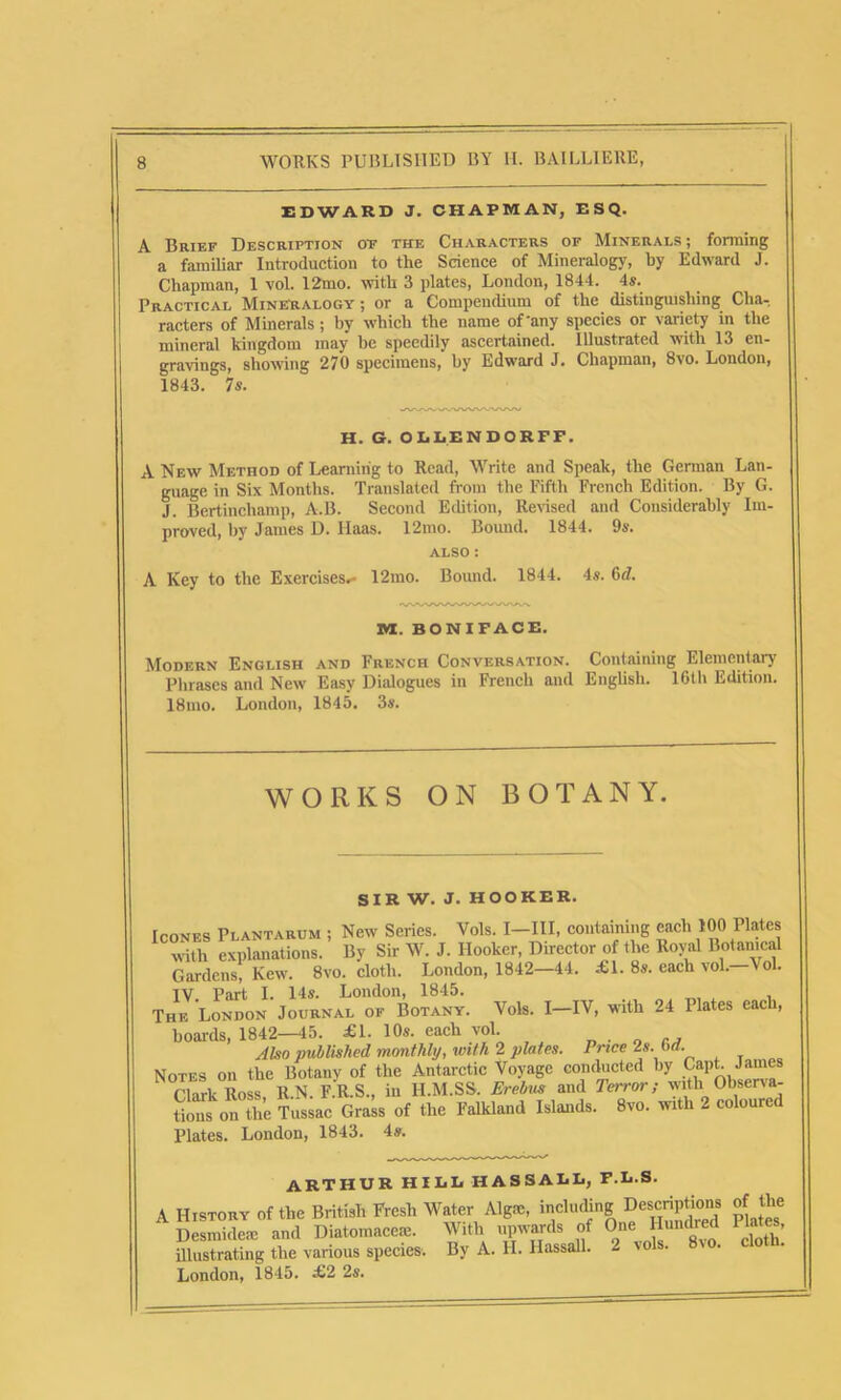 EDWARD J. CHAPMAN, ESQ. A Brief Description of the Characters of Minerals; forming a familiar Introduction to the Science of Mineralogy, by Edward J. Chapman, 1 vol. 12mo. with 3 plates, London, 1844. 4s. Practical Mineralogy ; or a Compendium of the distinguishing Cha- racters of Minerals; by which the name of'any species or variety in the mineral kingdom may be speedily ascertained. Illustrated with 13 en- gravings, showing 270 specimens, by Edward J. Chapman, 8vo. London, 1843. 7s. H. G. OLLENDORFF. A New Method of Learning to Read, Write and Speak, the German Lan- guage in Six Months. Translated from the Fifth French Edition. By G. J. Bertincliamp, A.B. Second Edition, Revised and Considerably Im- proved, by Janies D. Haas. 12mo. Bound. 1844. 9s. also : A Key to the Exercises,- 12mo. Bound. 1844. 4s. 6d. XU. BONIFACE. Modern English and French Conversation. Containing Elementary Phrases and New Easy Dialogues in French and English. 16th Edition. 18mo. London, 1845. 3s. WORKS ON BOTANY. SIR W. J. HOOKER. each 100 Plates Royal Botanical each vol.—Vol. Icones Plantarum ; New Series. Vols. I—III, containing with explanations. By Sir W. J. Hooker, Director of the Gardens, KewT. 8vo. cloth. London, 1842—44. £1. 8s. IV Part I. 14s. London, 1845. The London Journal of Botany. Vols. I—IV, with 24 Plates each, boards, 1842—45. £1. 10s. each vol. Also published monthly, with 2 plates. Price 2s Notes on the Botany of the Antarctic Voyage conducted Clark Ross, R.N. F.R.S., in H.M.SS. Erebus and Terror tious on the Tussac Grass of the Falkland Islands. 8vo. Plates. London, 1843. 4s. . 6 d. by Capt. James with Observa- with 2 coloured ARTHUR HILL HASSALL, F.L.S. A History of the British Fresh Water Algm, including Descriptions of the Desnddem and Diatomacem. With upwards of One Hundred Plates, mustang the various species, By A. H. HassaU. 2 vols. 8vo. cloth. London, 1845. £2 2s.