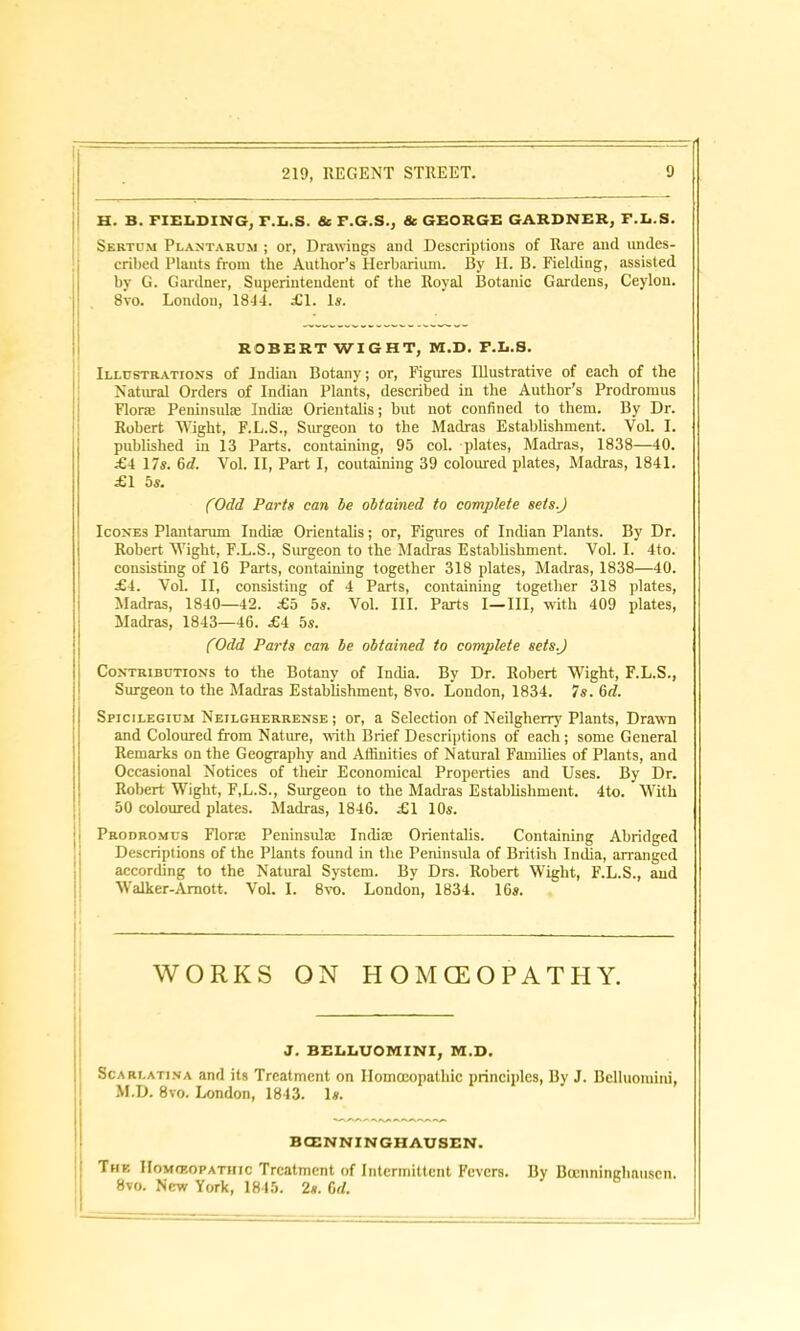 H. B. FIELDING, F.L.S. & F.G.S., & GEORGE GARDNER, F.L.S. Sertu.m Plantarum ; or, Drawings and Descriptions of Rare and undes- cribed Plants from the Author’s Herbarium. By H. B. Fielding, assisted by G. Gardner, Superintendent of the Royal Botanic Gardens, Ceylon. 8vo. London, 1814. JG1. Is. ROBERT WIGHT, M.D. F.L.S. Illustration's of Indian Botany; or, Figures Illustrative of each of the Natural Orders of Indian Plants, described in the Author’s Prodromus Floral Peninsula; India: Orientalis; but not confined to them. By Dr. Robert Wight, F.L.S., Surgeon to the Madras Establishment. VoL I. published in 13 Parts, containing, 95 col. plates, Madras, 1838—40. £4 17s. 6d. Yol. II, Part I, containing 39 coloured plates, Madras, 1841. £1 5s. (Odd Parts can be obtained to complete sets.) Icon'es Plantarum Indue Orientalis; or, Figures of Indian Plants. By Dr. Robert Wight, F.L.S., Surgeon to the Madras Establishment. Yol. I. 4to. consisting of 16 Parts, containing together 318 plates, Madras, 1838—40. £4. Vol. II, consisting of 4 Parts, containing together 318 plates, Madras, 1840—42. £5 5s. Vol. III. Parts I—III, with 409 plates, Madras, 1843—46. £4 5s. (Odd Parts can be obtained to complete sets) Contributions to the Botany of India. By Dr. Robert Wight, F.L.S., Surgeon to the Madras Establishment, 8vo. London, 1834. 7s. 6d. Spicilegium Neilgherrense ; or, a Selection of Neilgherry Plants, Drawn and Coloured from Nature, with Brief Descriptions of each; some General Remarks on the Geography and Affinities of Natural Families of Plants, and Occasional Notices of their Economical Properties and Uses. By Dr. Robert Wight, F,L.S., Surgeon to the Madras Establishment. 4to. With 50 coloured plates. Madras, 1846. £1 10s. Prodromus FI one Peninsula; India; Orientalis. Containing Abridged Descriptions of the Plants found in the Peninsula of British India, arranged according to the Natural System. By Drs. Robert Wight, F.L.S., and Walker-Amott. Vol. I. 8vo. London, 1834. 16s. WORKS ON HOMOEOPATHY. — J. BELLUOMINI, M.D. Scarlatina and its Treatment on Homoeopathic principles, By J. Belluomiiu, M.D. 8vo. London, 1843. Is. BCENNINGHAUSEN. The IIoMfEOPATinc Treatment of Intermittent Fevers. By Buinninghauscn. 8vo. New York, 1845. 2s. 6d.