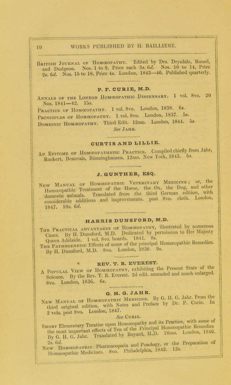 British Journal op Homoeopathy. Edited by Drs. Drysdale, Russel, and Dudgeon. Nos. 1 to 9, Price each 3*. 6d. Nos. 10 to 14, Price •2s 6d. Nos. 15 to 18, Price 4s. London, 1843—46. Published quarterly. 1 vol. 8vo. 20 P. F. CURIE, M.D. Annals of the London Homoeopathic Dispensary Nos. 1841—42. 15s. Practice of Homoeopathy. 1 vol. 8vo. Lonolon, 1838.^ 6s. Principles of Homoeopathy. 1 vol. 8vo. London, 1837. 5s. Domestic Homoeopathy. Third Eolit. 12mo. London, 1844. 5s. See Jahr. CURTIS AND LILLIE. An Epitome of IIomoeopathetic Practice. Compded chiefly from Jahr, lluckert, Beauvais, Bonninghausen. 12mo. New York, 1843. os. J. GUNTHER, ESQ. Nfw Manual of Homoeopathic Veterinary Medicine ; or, the Homeopathic Treatment of the Horse, the Ox, the Dog and other olomestic animals. Translated from the third German edition, with considerable additions and improvements, post 8vo. cloth. London, 1847. 10s. 6cl. HARRIS DUNSFORD, M.D. The Practical advantages of Homoeopathy, illustrated by numerous 1 Cases. Bv H. Dunsford, M.D. Dedicated by permission to Her Majesty Onppn Adelaide. 1 vol. 8vo. boards. 1841. 8s. Thk Pathogenetic Effects of some of the principal Homoeopathic Remedies. By H. Dunsford, M.D. 8vo. London, 1838. 9s. • REV. T. R. EVEREST. A Populal View of Homoeopathy, exhibiting the Present State of the A Science. By the Rev. T. R. Everest. 2d edit, amended and much enlarged. 8vo. Loudon, 1836. 6s. G. H. G. JAHR. New Manual ok Ho»o»pato,c fgS? tliird original edition, with Notes and 1 ic 2 vols. post 8vo. London, 1847. See Curie. S«o«t Elementary Treatise “.SS‘tSS lleM wl>. 18»». London, 18«. N.wHo»«o,ath,0 Pl««ia ^dPosology, »r m !>»,-.»» of llonmopathic Medieincs. 8«o. Philadelphia, 1842. l->-