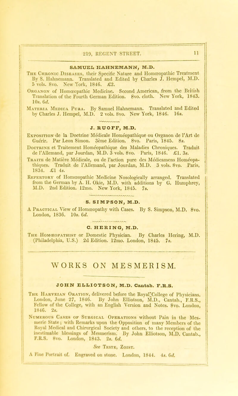 219, REGENT STREET. 11 SAMUEL HAHNEMANN, M.D. The Chronic Diseases, tlieir Specific Nature and Homoeopathic Treatment By S. Hahnemann. Translated and Edited by Charles J. Hempel, M.D. 5 vols. 8vo. New York, 1816. £2. Organon of Homoeopathic Medicine. Second American, from the British Translation of the Fourth German Edition. 8vo. cloth. New York, 1843. 10s. 6 d. i Materia Medica Pura. By Samuel Hahnemann. Translated and Edited by Charles J. Hempel, M.D. 2 vols. 8vo. New York, 1846. 16s. J. RUOFF, M.D. Exposition de la Doctrine Medicale Homeopathique ou Organon de l’Art cle Guerir. Par Leon Simon. 3eme Edition. 8vo. Paris, 1845. 8s. Doctrine et Traitement Homeopathique ties Maladies Chroniques. Traduit de 1’AUemand, par Jourdan, M.D. 3 vols. 8vo. Paris, 1846. £1. 3s. Traite de Matiere Medicale, ou de Faction pure des Medicamens Homeopa- thiques. Traduit de 1’AUemand, par Jourdan, M.D. 3 vols. 8vo. Paris, 1834. £1 4s. Repertory of Homceopathic Medicine NosologicaUy arranged. Translated from the German by A. H. Okie, M.D. with additions by G. Humphrey, M.D. 2nd Edition. 12mo. New York, 1845. 7s. S. SIMPSON, M.D. A Practical View of Homoeopathy with Cases. By S. Simpson, M.D. 8vo. London, 1836. 10s. 6d. C. HERING, M.D. The Homceopathist or Domestic Physician. By Charles Hering, M.D. (Philadelphia, U.S.) 2d Edition. 12mo. London, 1845. 7s. WORKS ON MESMERISM. JOHN ELLIOTSON, M.D. Cantab. F.R.S. The Harvkian Oration, dehvered before the RoyaTCollege of Physicians. London, June 27, 1846. By John Elhotson, M.D., Cantab., F.R.S., Fellow of the College, with an English Version and Notes. 8vo. London, 1846. 2s. Numerous Cases ok Surgical Operations without Pain in the Mes- meric State; with Remarks upon the Opposition of many Members of the Royal Medical and Chirurgical Society and others, to the reception of the inestimable blessings of Mesmerism. By John Elliotson, M.D. Cantab., F.R.S. 8vo. London, 1843. 2s. 6d. See Teste, Zoist. | A Fine Portrait of. Engraved on stone. London, 1844. 4s. 6<1.