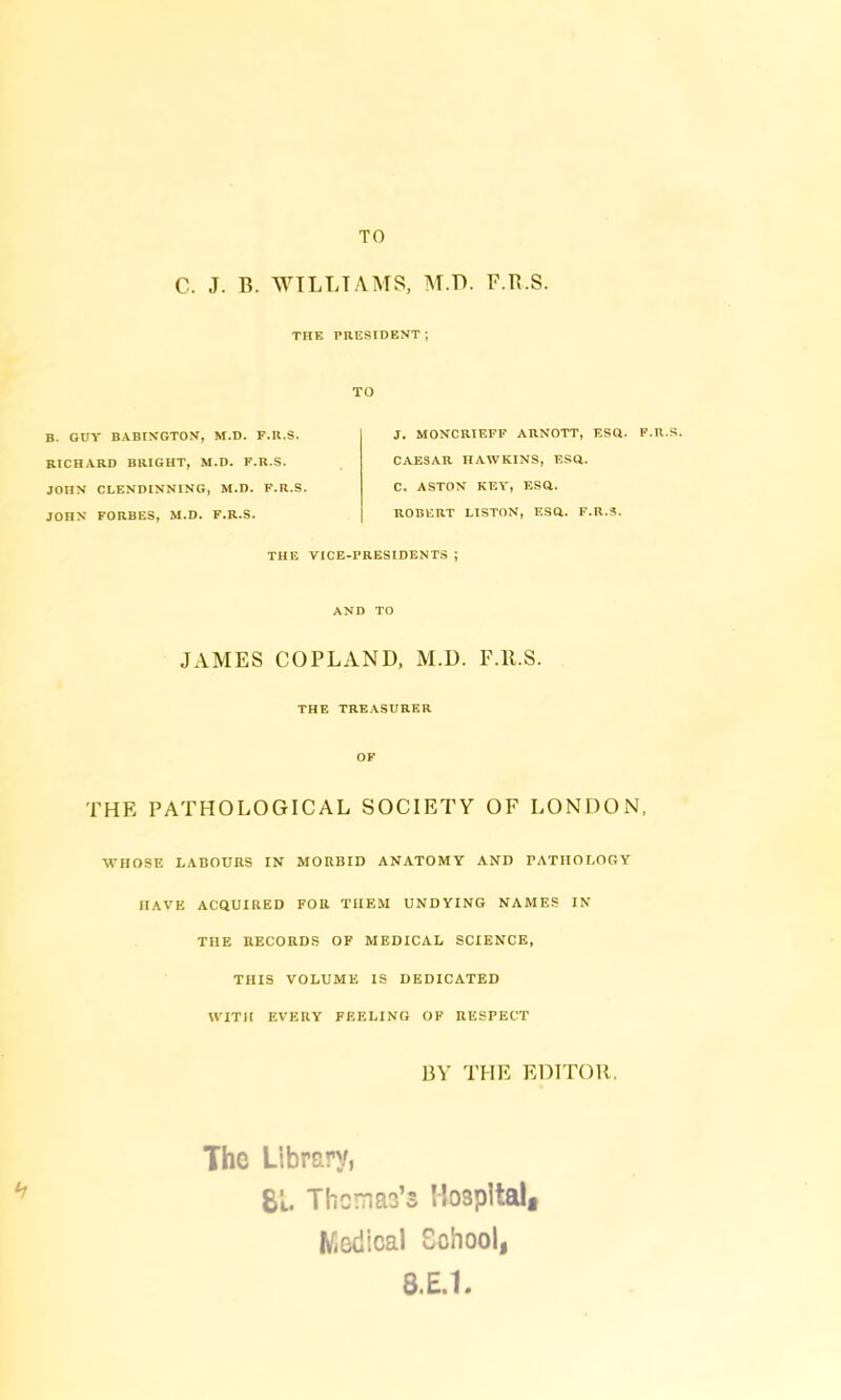 TO C. J. B. WILLIAMS, M.TL F.B.S. THE PRESIDENT ; TO B. GUT BABINGTON, M.D. F.R.S. RICHARD BRIGHT, M.D. F.R.S. JOHN CLENDINNING, M.D. F.R.S. JOHN FORBES, M.D. F.R.S. J. MONCRIEFF ARNOTT, ESQ. F.R.S CAESAR HAWKINS, ESQ. C. ASTON KEY, ESQ. ROBERT LISTON, ESQ. F.R.S. THE VICE-PRESIDENTS ; AND TO JAMES COPLAND, M.D. F.1LS. THE TREASURER OF THE PATHOLOGICAL SOCIETY OF LONDON, WHOSE LABOURS IN MORBID ANATOMY AND PATHOLOGY HAVE ACQUIRED FOR THEM UNDYING NAMES IN THE RECORDS OF MEDICAL SCIENCE, THIS VOLUME IS DEDICATED WITH EVERY FEELING OF RESPECT BY THE EDITOR. The Library, 81. Themao’s Hospital, Madical School, 8.E.I.