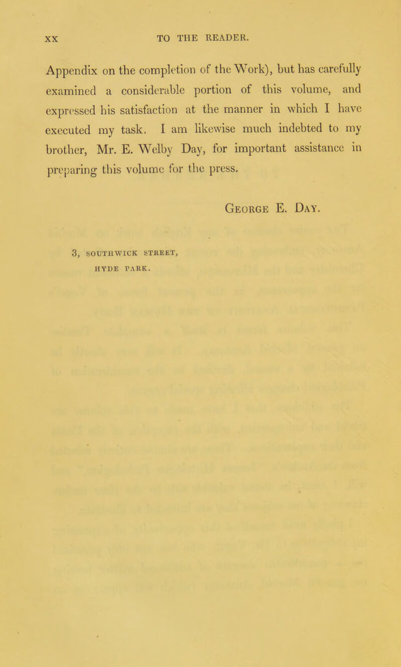 Appendix on the completion of the Work), but has carefully examined a considerable portion of this volume, and expressed his satisfaction at the manner in which I have executed my task. I am likewise much indebted to my brother, Mr. E. Welby Day, for important assistance in preparing this volume for the press. George E. Day. 3, SOUTHWICIi STREET, HYDE PARK.